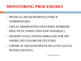 MONITORING PROCEDURES
Chef Sunil Kumar
18
 PHYSICAL MEASUREMENTS (TIME &
TEMPERATURE)
 VISUAL OBSERVATION (WATCHING WORKERS
PRACTICES, INSPECTING RAW MATERIAL)
 SENSORY EVALUATIONS (SMELLING FOR OFF
ODORS, OFF COLORS OR TEXTURE)
 CHEMICAL MEASUREMENTS (Ph LEVEL,SALT &
WATER CONTENT)
 