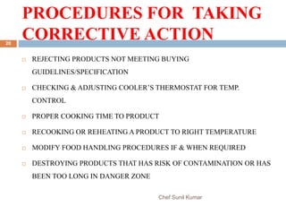 PROCEDURES FOR TAKING
CORRECTIVE ACTION
Chef Sunil Kumar
20
 REJECTING PRODUCTS NOT MEETING BUYING
GUIDELINES/SPECIFICATION
 CHECKING & ADJUSTING COOLER’S THERMOSTAT FOR TEMP.
CONTROL
 PROPER COOKING TIME TO PRODUCT
 RECOOKING OR REHEATING A PRODUCT TO RIGHT TEMPERATURE
 MODIFY FOOD HANDLING PROCEDURES IF & WHEN REQUIRED
 DESTROYING PRODUCTS THAT HAS RISK OF CONTAMINATION OR HAS
BEEN TOO LONG IN DANGER ZONE
 