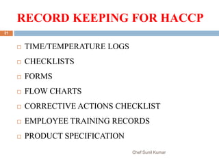 RECORD KEEPING FOR HACCP
Chef Sunil Kumar
21
 TIME/TEMPERATURE LOGS
 CHECKLISTS
 FORMS
 FLOW CHARTS
 CORRECTIVE ACTIONS CHECKLIST
 EMPLOYEE TRAINING RECORDS
 PRODUCT SPECIFICATION
 