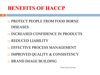 BENEFITS OF HACCP
Chef Sunil Kumar
22
 PROTECT PEOPLE FROM FOOD BORNE
DISEASES
 INCREASED CONFIDENCE IN PRODUCTS
 REDUCED LIABILITY
 EFFECTIVE PROCESS MANAGEMENT
 IMPROVED QUALITY & CONSISTENCY
 BRAND IMAGE BUILDING
 