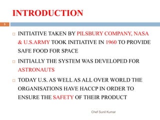 INTRODUCTION
Chef Sunil Kumar
3
 INITIATIVE TAKEN BY PILSBURY COMPANY, NASA
& U.S.ARMY TOOK INITIATIVE IN 1960 TO PROVIDE
SAFE FOOD FOR SPACE
 INITIALLY THE SYSTEM WAS DEVELOPED FOR
ASTRONAUTS
 TODAY U.S. AS WELL AS ALL OVER WORLD THE
ORGANISATIONS HAVE HACCP IN ORDER TO
ENSURE THE SAFETY OF THEIR PRODUCT
 