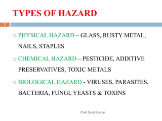 TYPES OF HAZARD
Chef Sunil Kumar
5
 PHYSICAL HAZARD – GLASS, RUSTY METAL,
NAILS, STAPLES
 CHEMICAL HAZARD – PESTICIDE, ADDITIVE
PRESERVATIVES, TOXIC METALS
 BIOLOGICAL HAZARD - VIRUSES, PARASITES,
BACTERIA, FUNGI, YEASTS & TOXINS
 