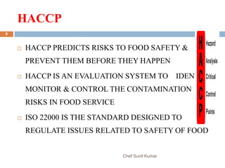 HACCP
Chef Sunil Kumar
9
 HACCP PREDICTS RISKS TO FOOD SAFETY &
PREVENT THEM BEFORE THEY HAPPEN
 HACCP IS AN EVALUATION SYSTEM TO IDENTIFY,
MONITOR & CONTROL THE CONTAMINATION
RISKS IN FOOD SERVICE
 ISO 22000 IS THE STANDARD DESIGNED TO
REGULATE ISSUES RELATED TO SAFETY OF FOOD
 