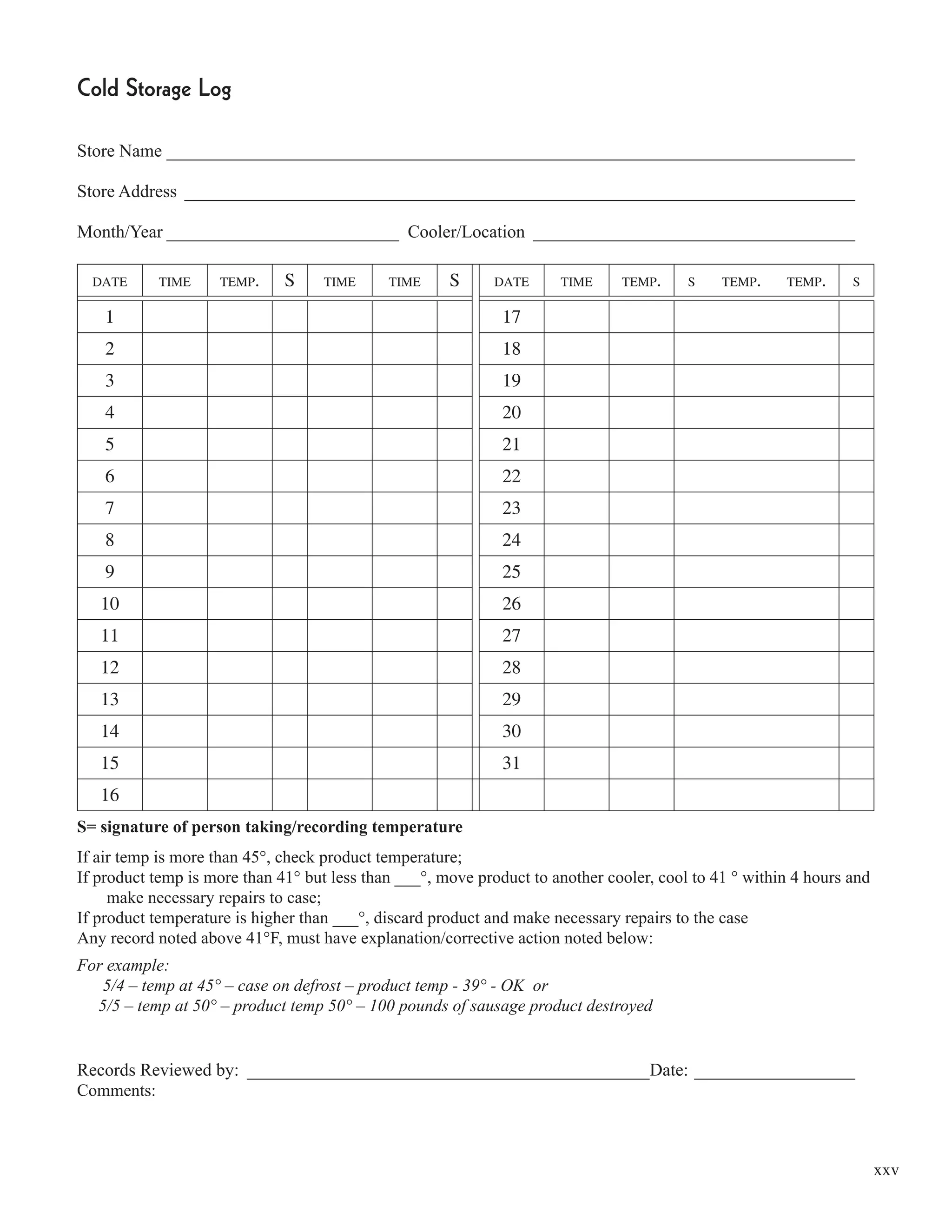 xxv
Cold Storage Log
Store Name _____________________________________________________________________________
Store Address ___________________________________________________________________________
Month/Year __________________________ Cooler/Location ____________________________________
DATE TIME TEMP. S TIME TIME S DATE TIME TEMP. S TEMP. TEMP. S
1 17
2 18
3 19
4 20
5 21
6 22
7 23
8 24
9 25
10 26
11 27
12 28
13 29
14 30
15 31
16
S= signature of person taking/recording temperature
If air temp is more than 45°, check product temperature;
If product temp is more than 41° but less than ___°, move product to another cooler, cool to 41 ° within 4 hours and
make necessary repairs to case;
If product temperature is higher than ___°, discard product and make necessary repairs to the case
Any record noted above 41°F, must have explanation/corrective action noted below:
For example:
5/4 – temp at 45° – case on defrost – product temp - 39° - OK or
5/5 – temp at 50° – product temp 50° – 100 pounds of sausage product destroyed
Records Reviewed by: _____________________________________________Date: __________________
Comments:
 