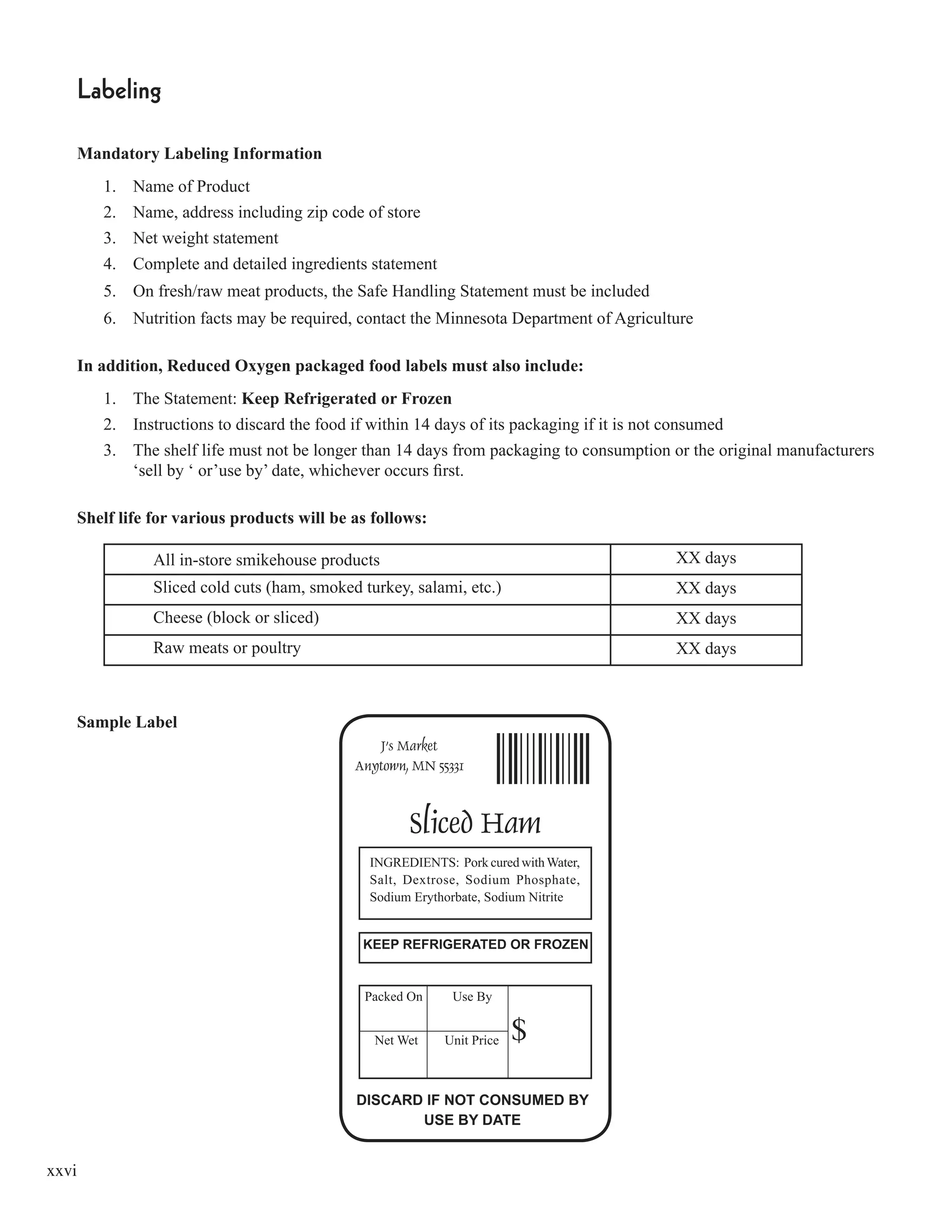 xxvi
Labeling
Mandatory Labeling Information
1. Name of Product
2. Name, address including zip code of store
3. Net weight statement
4. Complete and detailed ingredients statement
5. On fresh/raw meat products, the Safe Handling Statement must be included
6. Nutrition facts may be required, contact the Minnesota Department of Agriculture
In addition, Reduced Oxygen packaged food labels must also include:
1. The Statement: Keep Refrigerated or Frozen
2. Instructions to discard the food if within 14 days of its packaging if it is not consumed
3. The shelf life must not be longer than 14 days from packaging to consumption or the original manufacturers
‘sell by ‘ or’use by’ date, whichever occurs ﬁrst.
Shelf life for various products will be as follows:
All in-store smikehouse products XX days
Sliced cold cuts (ham, smoked turkey, salami, etc.) XX days
Cheese (block or sliced) XX days
Raw meats or poultry XX days
Sample Label
 