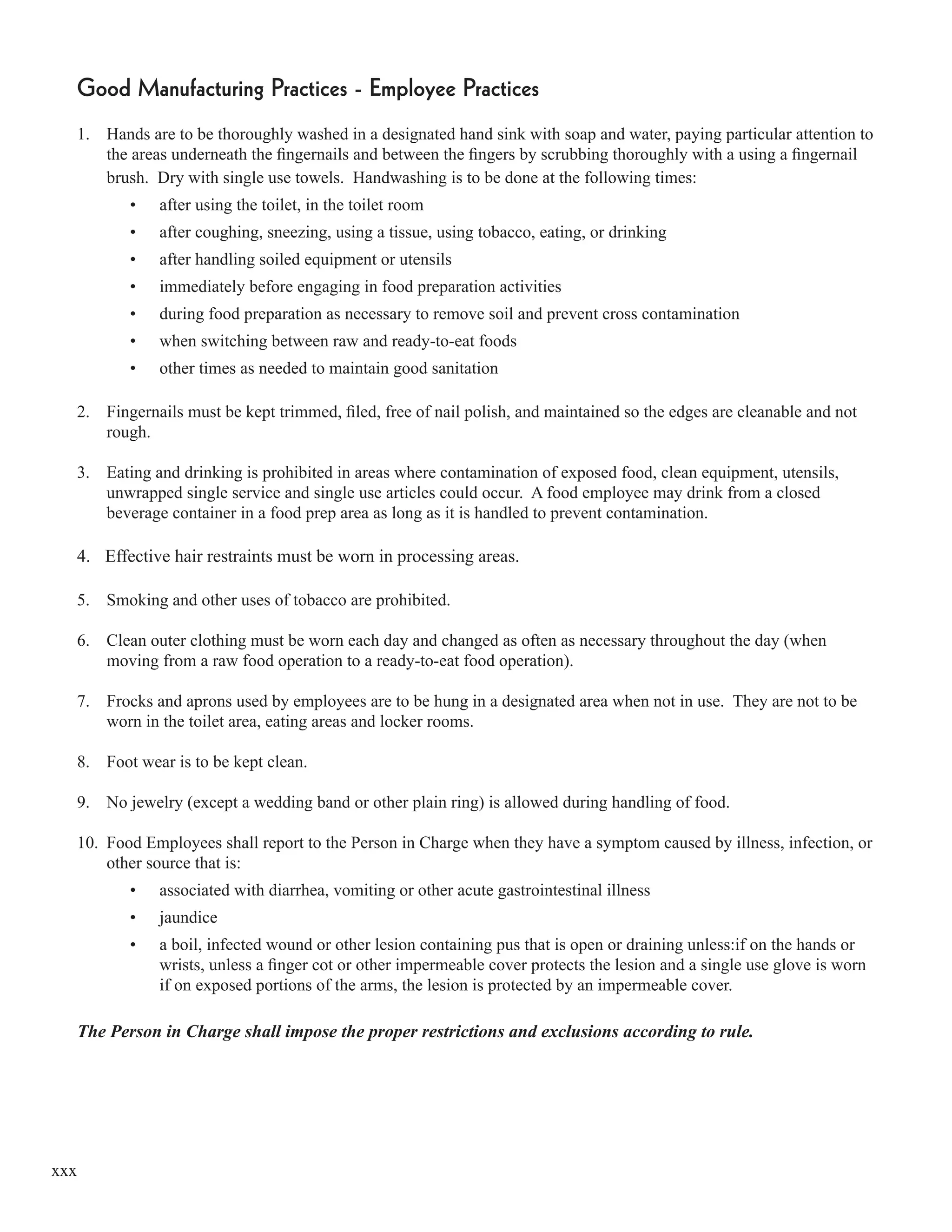 xxx
Good Manufacturing Practices - Employee Practices
1. Hands are to be thoroughly washed in a designated hand sink with soap and water, paying particular attention to
the areas underneath the ﬁngernails and between the ﬁngers by scrubbing thoroughly with a using a ﬁngernail
brush. Dry with single use towels. Handwashing is to be done at the following times:
• after using the toilet, in the toilet room
• after coughing, sneezing, using a tissue, using tobacco, eating, or drinking
• after handling soiled equipment or utensils
• immediately before engaging in food preparation activities
• during food preparation as necessary to remove soil and prevent cross contamination
• when switching between raw and ready-to-eat foods
• other times as needed to maintain good sanitation
2. Fingernails must be kept trimmed, ﬁled, free of nail polish, and maintained so the edges are cleanable and not
rough.
3. Eating and drinking is prohibited in areas where contamination of exposed food, clean equipment, utensils,
unwrapped single service and single use articles could occur. A food employee may drink from a closed
beverage container in a food prep area as long as it is handled to prevent contamination.
4. Effective hair restraints must be worn in processing areas.
5. Smoking and other uses of tobacco are prohibited.
6. Clean outer clothing must be worn each day and changed as often as necessary throughout the day (when
moving from a raw food operation to a ready-to-eat food operation).
7. Frocks and aprons used by employees are to be hung in a designated area when not in use. They are not to be
worn in the toilet area, eating areas and locker rooms.
8. Foot wear is to be kept clean.
9. No jewelry (except a wedding band or other plain ring) is allowed during handling of food.
10. Food Employees shall report to the Person in Charge when they have a symptom caused by illness, infection, or
other source that is:
• associated with diarrhea, vomiting or other acute gastrointestinal illness
• jaundice
• a boil, infected wound or other lesion containing pus that is open or draining unless:if on the hands or
wrists, unless a ﬁnger cot or other impermeable cover protects the lesion and a single use glove is worn
if on exposed portions of the arms, the lesion is protected by an impermeable cover.
The Person in Charge shall impose the proper restrictions and exclusions according to rule.
 