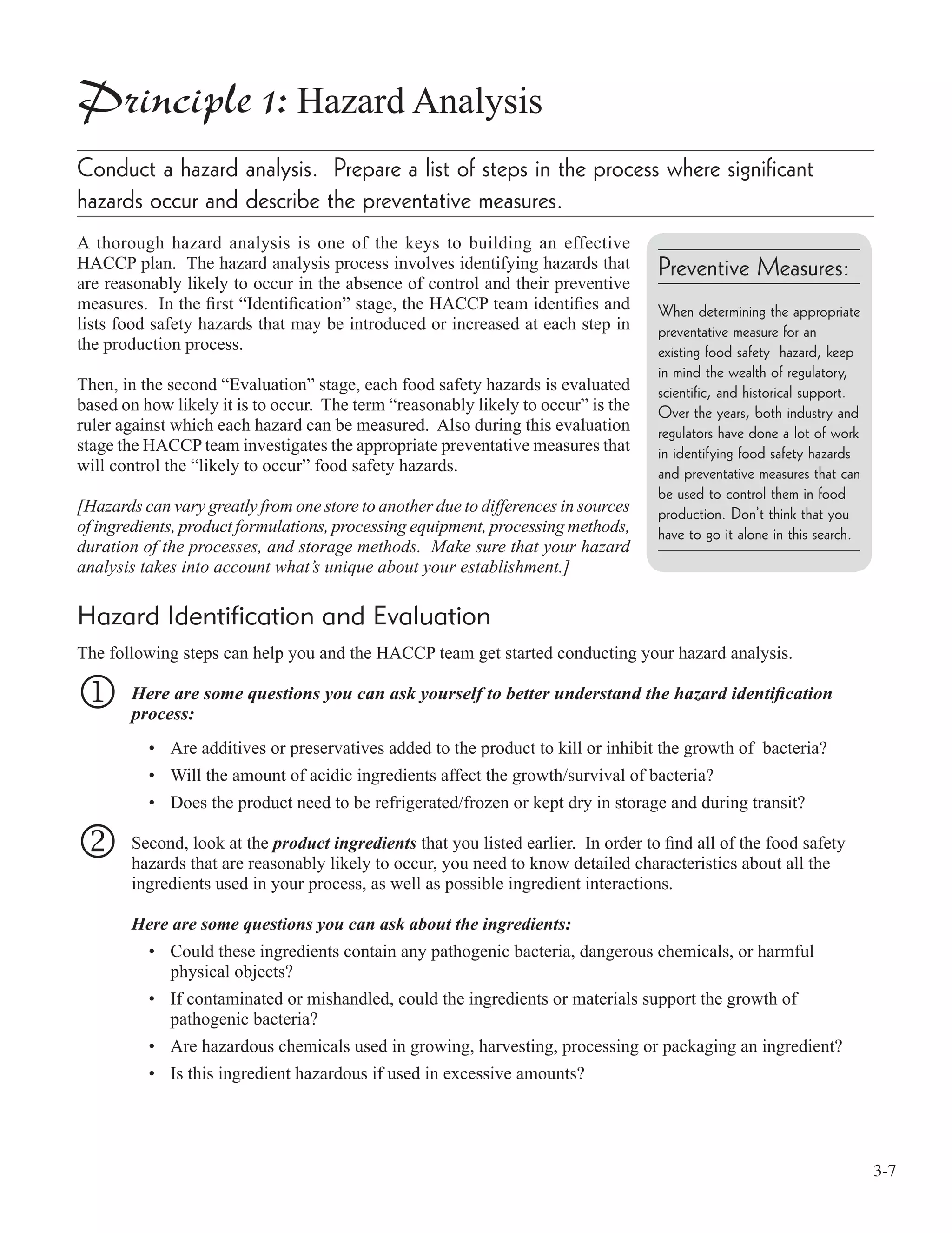 3-7
Principle 1: Hazard Analysis
Conduct a hazard analysis. Prepare a list of steps in the process where significant
hazards occur and describe the preventative measures.
A thorough hazard analysis is one of the keys to building an effective
HACCP plan. The hazard analysis process involves identifying hazards that
are reasonably likely to occur in the absence of control and their preventive
measures. In the ﬁrst “Identiﬁcation” stage, the HACCP team identiﬁes and
lists food safety hazards that may be introduced or increased at each step in
the production process.
Then, in the second “Evaluation” stage, each food safety hazards is evaluated
based on how likely it is to occur. The term “reasonably likely to occur” is the
ruler against which each hazard can be measured. Also during this evaluation
stage the HACCP team investigates the appropriate preventative measures that
will control the “likely to occur” food safety hazards.
[Hazards can vary greatly from one store to another due to differences in sources
of ingredients, product formulations, processing equipment, processing methods,
duration of the processes, and storage methods. Make sure that your hazard
analysis takes into account what’s unique about your establishment.]
Hazard Identification and Evaluation
The following steps can help you and the HACCP team get started conducting your hazard analysis.
1 Here are some questions you can ask yourself to better understand the hazard identiﬁcation
process:
• Are additives or preservatives added to the product to kill or inhibit the growth of bacteria?
• Will the amount of acidic ingredients affect the growth/survival of bacteria?
• Does the product need to be refrigerated/frozen or kept dry in storage and during transit?
2 Second, look at the product ingredients that you listed earlier. In order to ﬁnd all of the food safety
hazards that are reasonably likely to occur, you need to know detailed characteristics about all the
ingredients used in your process, as well as possible ingredient interactions.
Here are some questions you can ask about the ingredients:
• Could these ingredients contain any pathogenic bacteria, dangerous chemicals, or harmful
physical objects?
• If contaminated or mishandled, could the ingredients or materials support the growth of
pathogenic bacteria?
• Are hazardous chemicals used in growing, harvesting, processing or packaging an ingredient?
• Is this ingredient hazardous if used in excessive amounts?
Preventive Measures:
When determining the appropriate
preventative measure for an
existing food safety hazard, keep
in mind the wealth of regulatory,
scientific, and historical support.
Over the years, both industry and
regulators have done a lot of work
in identifying food safety hazards
and preventative measures that can
be used to control them in food
production. Don’t think that you
have to go it alone in this search.
 
