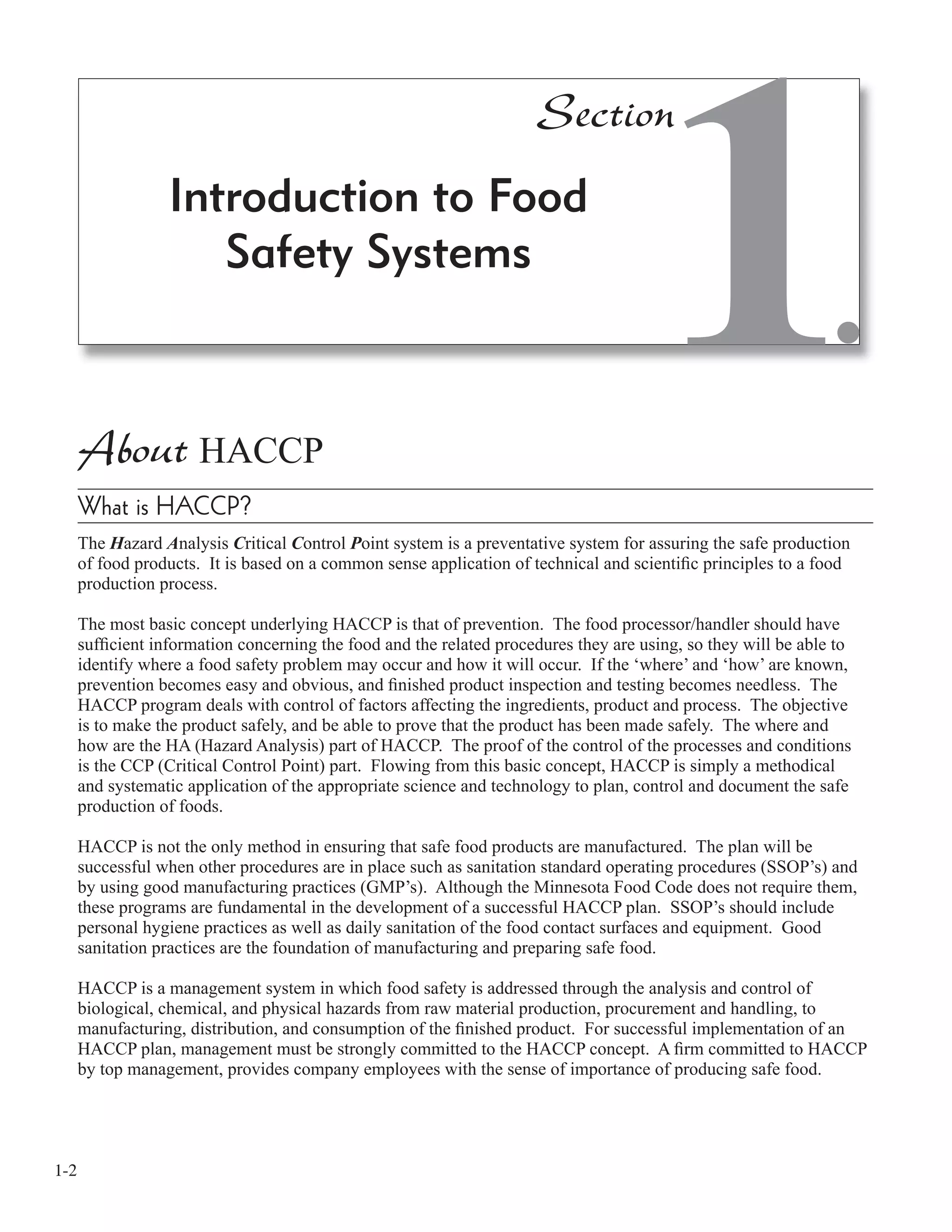 1-2
About HACCP
What is HACCP?
The Hazard Analysis Critical Control Point system is a preventative system for assuring the safe production
of food products. It is based on a common sense application of technical and scientiﬁc principles to a food
production process.
The most basic concept underlying HACCP is that of prevention. The food processor/handler should have
sufﬁcient information concerning the food and the related procedures they are using, so they will be able to
identify where a food safety problem may occur and how it will occur. If the ‘where’ and ‘how’ are known,
prevention becomes easy and obvious, and ﬁnished product inspection and testing becomes needless. The
HACCP program deals with control of factors affecting the ingredients, product and process. The objective
is to make the product safely, and be able to prove that the product has been made safely. The where and
how are the HA (Hazard Analysis) part of HACCP. The proof of the control of the processes and conditions
is the CCP (Critical Control Point) part. Flowing from this basic concept, HACCP is simply a methodical
and systematic application of the appropriate science and technology to plan, control and document the safe
production of foods.
HACCP is not the only method in ensuring that safe food products are manufactured. The plan will be
successful when other procedures are in place such as sanitation standard operating procedures (SSOP’s) and
by using good manufacturing practices (GMP’s). Although the Minnesota Food Code does not require them,
these programs are fundamental in the development of a successful HACCP plan. SSOP’s should include
personal hygiene practices as well as daily sanitation of the food contact surfaces and equipment. Good
sanitation practices are the foundation of manufacturing and preparing safe food.
HACCP is a management system in which food safety is addressed through the analysis and control of
biological, chemical, and physical hazards from raw material production, procurement and handling, to
manufacturing, distribution, and consumption of the ﬁnished product. For successful implementation of an
HACCP plan, management must be strongly committed to the HACCP concept. A ﬁrm committed to HACCP
by top management, provides company employees with the sense of importance of producing safe food.
Introduction to Food
Safety Systems
1
Section
 