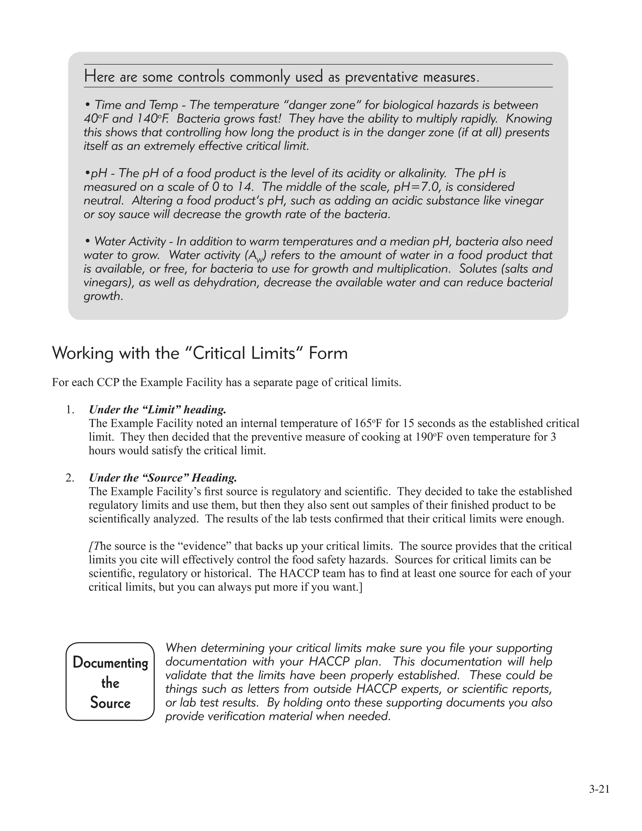 3-21
Working with the “Critical Limits” Form
For each CCP the Example Facility has a separate page of critical limits.
1. Under the “Limit” heading.
The Example Facility noted an internal temperature of 165o
F for 15 seconds as the established critical
limit. They then decided that the preventive measure of cooking at 190o
F oven temperature for 3
hours would satisfy the critical limit.
2. Under the “Source” Heading.
The Example Facility’s ﬁrst source is regulatory and scientiﬁc. They decided to take the established
regulatory limits and use them, but then they also sent out samples of their ﬁnished product to be
scientiﬁcally analyzed. The results of the lab tests conﬁrmed that their critical limits were enough.
[The source is the “evidence” that backs up your critical limits. The source provides that the critical
limits you cite will effectively control the food safety hazards. Sources for critical limits can be
scientiﬁc, regulatory or historical. The HACCP team has to ﬁnd at least one source for each of your
critical limits, but you can always put more if you want.]
Here are some controls commonly used as preventative measures.
• Time and Temp - The temperature “danger zone” for biological hazards is between
40o
F and 140o
F. Bacteria grows fast! They have the ability to multiply rapidly. Knowing
this shows that controlling how long the product is in the danger zone (if at all) presents
itself as an extremely effective critical limit.
•pH - The pH of a food product is the level of its acidity or alkalinity. The pH is
measured on a scale of 0 to 14. The middle of the scale, pH=7.0, is considered
neutral. Altering a food product’s pH, such as adding an acidic substance like vinegar
or soy sauce will decrease the growth rate of the bacteria.
• Water Activity - In addition to warm temperatures and a median pH, bacteria also need
water to grow. Water activity (AW
) refers to the amount of water in a food product that
is available, or free, for bacteria to use for growth and multiplication. Solutes (salts and
vinegars), as well as dehydration, decrease the available water and can reduce bacterial
growth.
When determining your critical limits make sure you file your supporting
documentation with your HACCP plan. This documentation will help
validate that the limits have been properly established. These could be
things such as letters from outside HACCP experts, or scientific reports,
or lab test results. By holding onto these supporting documents you also
provide verification material when needed.
Documenting
the
Source
 