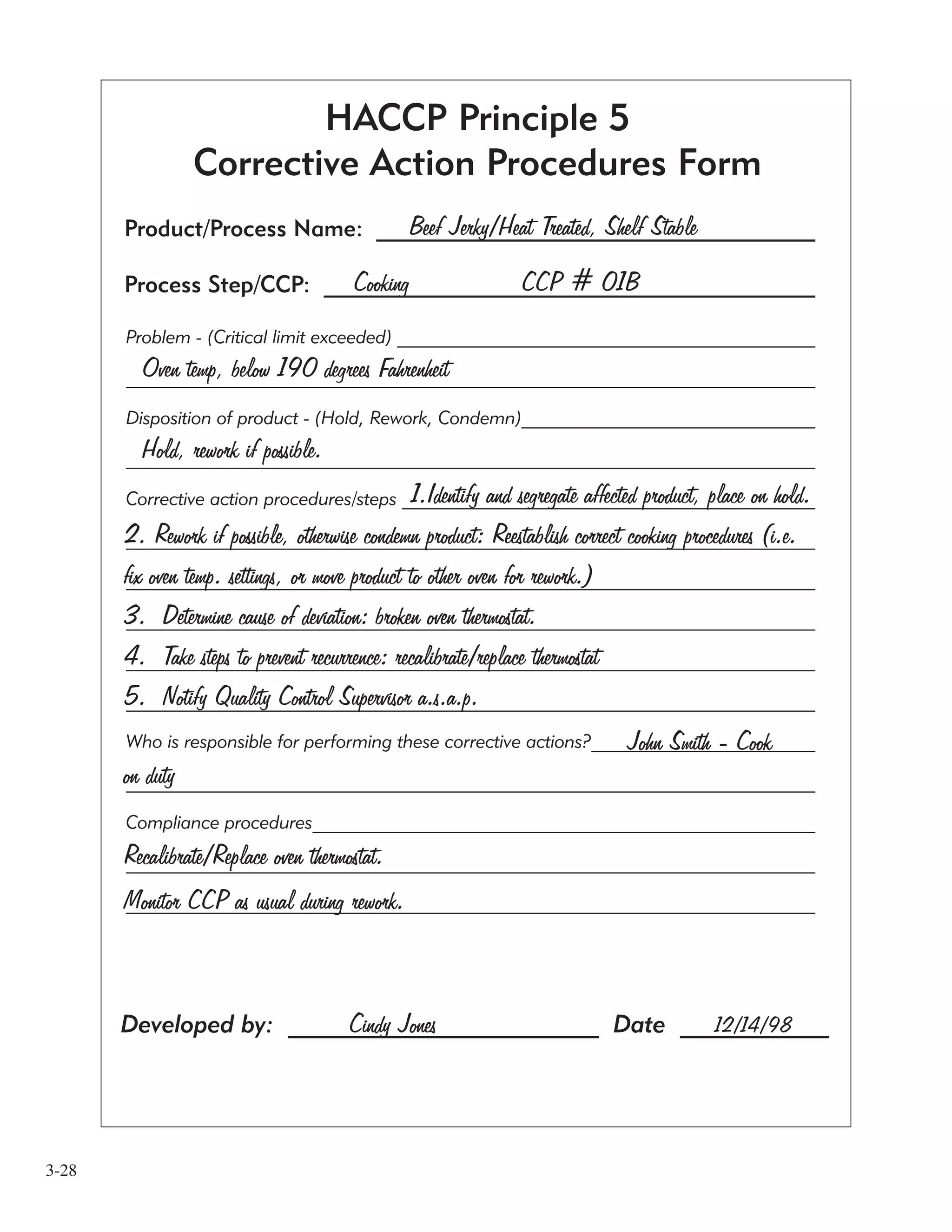 3-28
Developed by: _________________________ Date ____________
Product/Process Name: _______________________________________
Process Step/CCP: ____________________________________________
Beef Jerky/Heat Treated, Shelf Stable
Cooking CCP # 01B
Problem - (Critical limit exceeded) _______________________________________________
____________________________________________________________________________
Disposition of product - (Hold, Rework, Condemn)_________________________________
_____________________________________________________________________________
Corrective action procedures/steps _______________________________________________
_____________________________________________________________________________
_____________________________________________________________________________
_____________________________________________________________________________
_____________________________________________________________________________
__________________________________________________________________________
Who is responsible for performing these corrective actions?__________________________
__________________________________________________________________________
Compliance procedures________________________________________________________
_____________________________________________________________________________
_____________________________________________________________________________
1.Identify and segregate affected product, place on hold.
2. Rework if possible, otherwise condemn product: Reestablish correct cooking procedures (i.e.
fix oven temp. settings, or move product to other oven for rework.)
3. Determine cause of deviation: broken oven thermostat.
4. Take steps to prevent recurrence: recalibrate/replace thermostat
5. Notify Quality Control Supervisor a.s.a.p.
John Smith - Cook
on duty
Recalibrate/Replace oven thermostat.
Monitor CCP as usual during rework.
Oven temp, below 190 degrees Fahrenheit
Hold, rework if possible.
HACCP Principle 5
Corrective Action Procedures Form
Cindy Jones 12/14/98
 