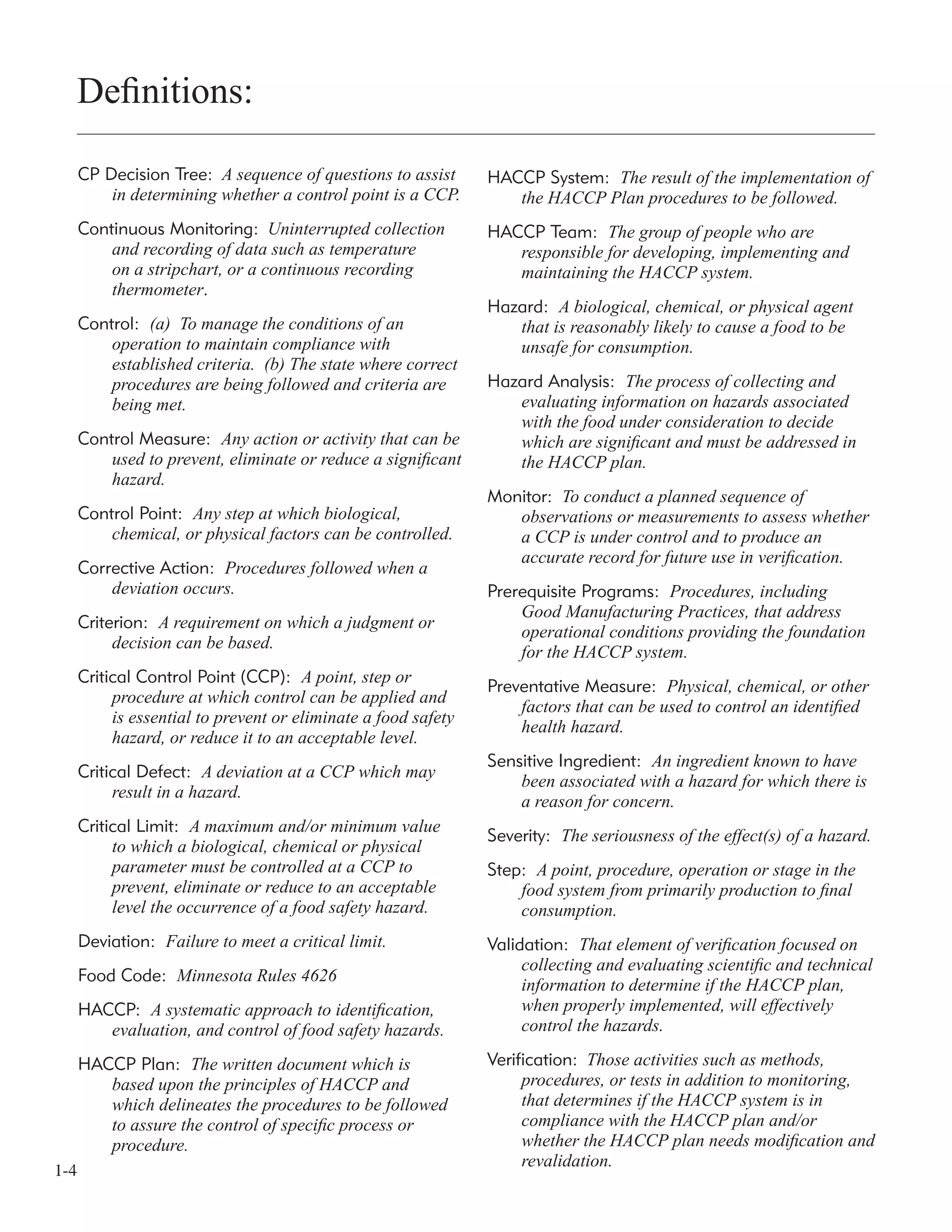 1-4
CP Decision Tree: A sequence of questions to assist
in determining whether a control point is a CCP.
Continuous Monitoring: Uninterrupted collection
and recording of data such as temperature
on a stripchart, or a continuous recording
thermometer.
Control: (a) To manage the conditions of an
operation to maintain compliance with
established criteria. (b) The state where correct
procedures are being followed and criteria are
being met.
Control Measure: Any action or activity that can be
used to prevent, eliminate or reduce a signiﬁcant
hazard.
Control Point: Any step at which biological,
chemical, or physical factors can be controlled.
Corrective Action: Procedures followed when a
deviation occurs.
Criterion: A requirement on which a judgment or
decision can be based.
Critical Control Point (CCP): A point, step or
procedure at which control can be applied and
is essential to prevent or eliminate a food safety
hazard, or reduce it to an acceptable level.
Critical Defect: A deviation at a CCP which may
result in a hazard.
Critical Limit: A maximum and/or minimum value
to which a biological, chemical or physical
parameter must be controlled at a CCP to
prevent, eliminate or reduce to an acceptable
level the occurrence of a food safety hazard.
Deviation: Failure to meet a critical limit.
Food Code: Minnesota Rules 4626
HACCP: A systematic approach to identiﬁcation,
evaluation, and control of food safety hazards.
HACCP Plan: The written document which is
based upon the principles of HACCP and
which delineates the procedures to be followed
to assure the control of speciﬁc process or
procedure.
Deﬁnitions:
HACCP System: The result of the implementation of
the HACCP Plan procedures to be followed.
HACCP Team: The group of people who are
responsible for developing, implementing and
maintaining the HACCP system.
Hazard: A biological, chemical, or physical agent
that is reasonably likely to cause a food to be
unsafe for consumption.
Hazard Analysis: The process of collecting and
evaluating information on hazards associated
with the food under consideration to decide
which are signiﬁcant and must be addressed in
the HACCP plan.
Monitor: To conduct a planned sequence of
observations or measurements to assess whether
a CCP is under control and to produce an
accurate record for future use in veriﬁcation.
Prerequisite Programs: Procedures, including
Good Manufacturing Practices, that address
operational conditions providing the foundation
for the HACCP system.
Preventative Measure: Physical, chemical, or other
factors that can be used to control an identiﬁed
health hazard.
Sensitive Ingredient: An ingredient known to have
been associated with a hazard for which there is
a reason for concern.
Severity: The seriousness of the effect(s) of a hazard.
Step: A point, procedure, operation or stage in the
food system from primarily production to ﬁnal
consumption.
Validation: That element of veriﬁcation focused on
collecting and evaluating scientiﬁc and technical
information to determine if the HACCP plan,
when properly implemented, will effectively
control the hazards.
Verification: Those activities such as methods,
procedures, or tests in addition to monitoring,
that determines if the HACCP system is in
compliance with the HACCP plan and/or
whether the HACCP plan needs modiﬁcation and
revalidation.
 