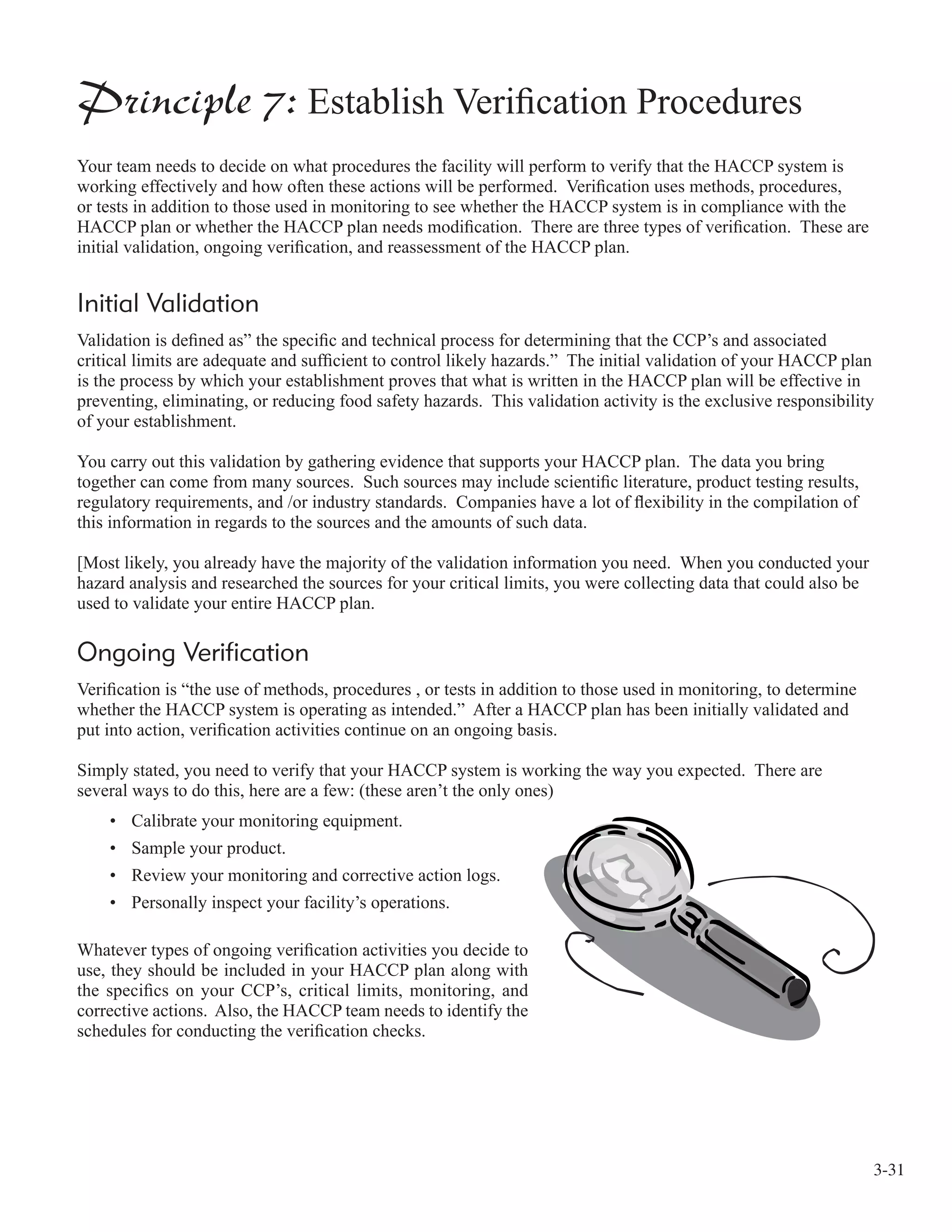 3-31
Principle 7: Establish Veriﬁcation Procedures
Your team needs to decide on what procedures the facility will perform to verify that the HACCP system is
working effectively and how often these actions will be performed. Veriﬁcation uses methods, procedures,
or tests in addition to those used in monitoring to see whether the HACCP system is in compliance with the
HACCP plan or whether the HACCP plan needs modiﬁcation. There are three types of veriﬁcation. These are
initial validation, ongoing veriﬁcation, and reassessment of the HACCP plan.
Initial Validation
Validation is deﬁned as” the speciﬁc and technical process for determining that the CCP’s and associated
critical limits are adequate and sufﬁcient to control likely hazards.” The initial validation of your HACCP plan
is the process by which your establishment proves that what is written in the HACCP plan will be effective in
preventing, eliminating, or reducing food safety hazards. This validation activity is the exclusive responsibility
of your establishment.
You carry out this validation by gathering evidence that supports your HACCP plan. The data you bring
together can come from many sources. Such sources may include scientiﬁc literature, product testing results,
regulatory requirements, and /or industry standards. Companies have a lot of ﬂexibility in the compilation of
this information in regards to the sources and the amounts of such data.
[Most likely, you already have the majority of the validation information you need. When you conducted your
hazard analysis and researched the sources for your critical limits, you were collecting data that could also be
used to validate your entire HACCP plan.
Ongoing Verification
Veriﬁcation is “the use of methods, procedures , or tests in addition to those used in monitoring, to determine
whether the HACCP system is operating as intended.” After a HACCP plan has been initially validated and
put into action, veriﬁcation activities continue on an ongoing basis.
Simply stated, you need to verify that your HACCP system is working the way you expected. There are
several ways to do this, here are a few: (these aren’t the only ones)
• Calibrate your monitoring equipment.
• Sample your product.
• Review your monitoring and corrective action logs.
• Personally inspect your facility’s operations.
Whatever types of ongoing veriﬁcation activities you decide to
use, they should be included in your HACCP plan along with
the speciﬁcs on your CCP’s, critical limits, monitoring, and
corrective actions. Also, the HACCP team needs to identify the
schedules for conducting the veriﬁcation checks.
 