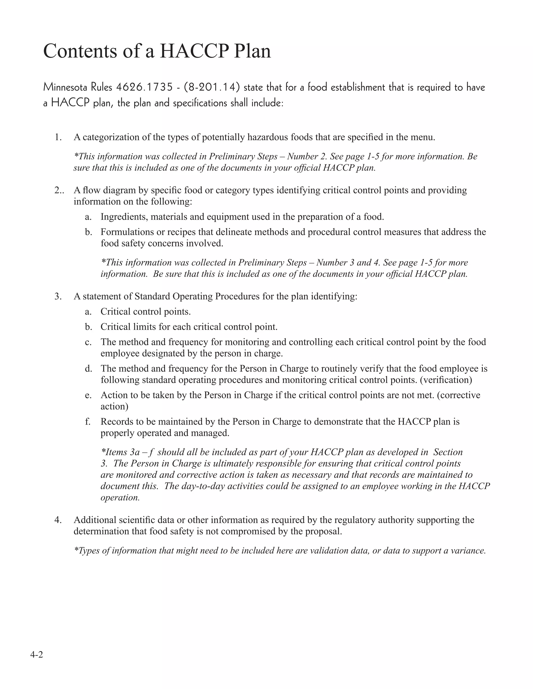 4-2
Contents of a HACCP Plan
Minnesota Rules 4626.1735 - (8-201.14) state that for a food establishment that is required to have
a HACCP plan, the plan and specifications shall include:
1. A categorization of the types of potentially hazardous foods that are speciﬁed in the menu.
*This information was collected in Preliminary Steps – Number 2. See page 1-5 for more information. Be
sure that this is included as one of the documents in your ofﬁcial HACCP plan.
2.. A ﬂow diagram by speciﬁc food or category types identifying critical control points and providing
information on the following:
a. Ingredients, materials and equipment used in the preparation of a food.
b. Formulations or recipes that delineate methods and procedural control measures that address the
food safety concerns involved.
*This information was collected in Preliminary Steps – Number 3 and 4. See page 1-5 for more
information. Be sure that this is included as one of the documents in your ofﬁcial HACCP plan.
3. A statement of Standard Operating Procedures for the plan identifying:
a. Critical control points.
b. Critical limits for each critical control point.
c. The method and frequency for monitoring and controlling each critical control point by the food
employee designated by the person in charge.
d. The method and frequency for the Person in Charge to routinely verify that the food employee is
following standard operating procedures and monitoring critical control points. (veriﬁcation)
e. Action to be taken by the Person in Charge if the critical control points are not met. (corrective
action)
f. Records to be maintained by the Person in Charge to demonstrate that the HACCP plan is
properly operated and managed.
*Items 3a – f should all be included as part of your HACCP plan as developed in Section
3. The Person in Charge is ultimately responsible for ensuring that critical control points
are monitored and corrective action is taken as necessary and that records are maintained to
document this. The day-to-day activities could be assigned to an employee working in the HACCP
operation.
4. Additional scientiﬁc data or other information as required by the regulatory authority supporting the
determination that food safety is not compromised by the proposal.
*Types of information that might need to be included here are validation data, or data to support a variance.
 