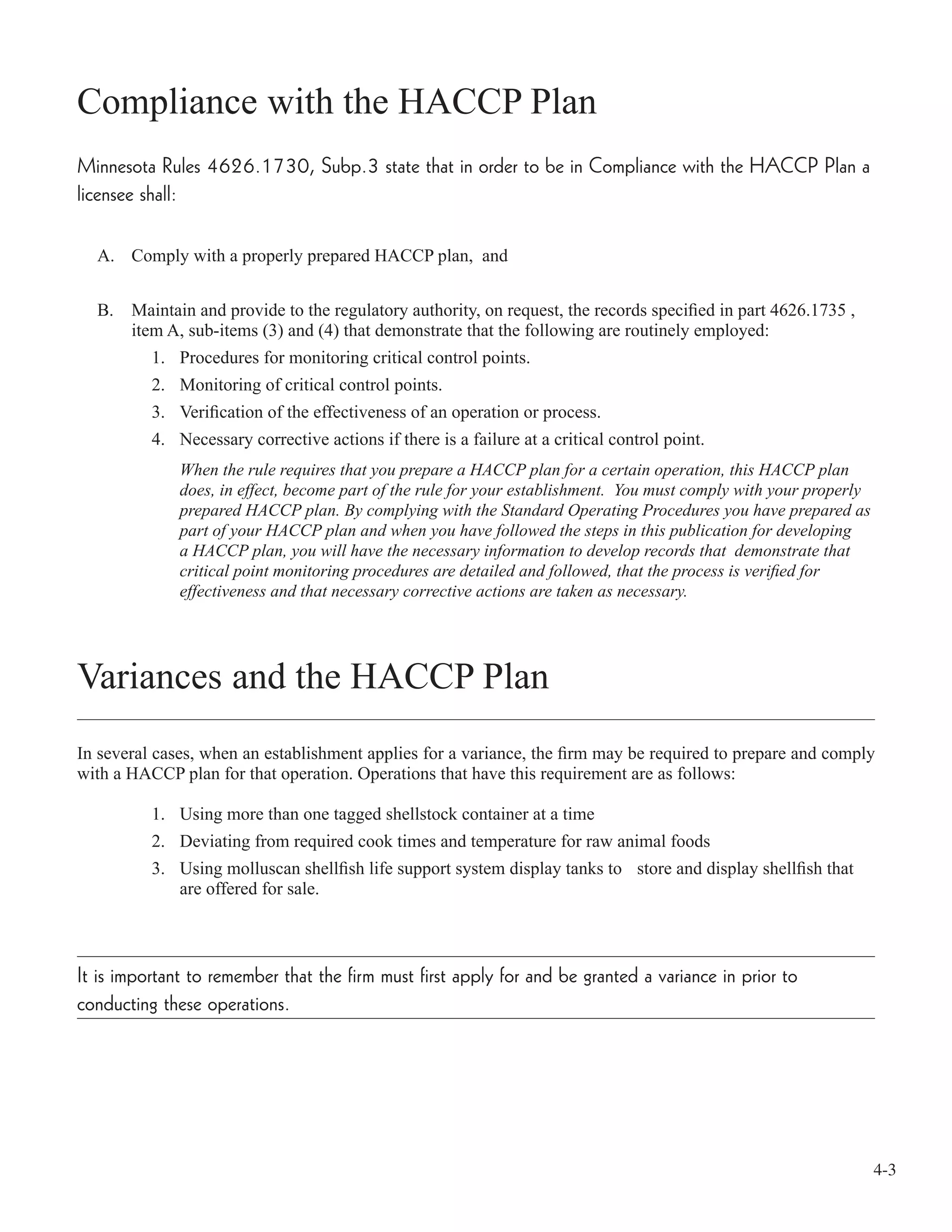 4-3
Compliance with the HACCP Plan
Minnesota Rules 4626.1730, Subp.3 state that in order to be in Compliance with the HACCP Plan a
licensee shall:
A. Comply with a properly prepared HACCP plan, and
B. Maintain and provide to the regulatory authority, on request, the records speciﬁed in part 4626.1735 ,
item A, sub-items (3) and (4) that demonstrate that the following are routinely employed:
1. Procedures for monitoring critical control points.
2. Monitoring of critical control points.
3. Veriﬁcation of the effectiveness of an operation or process.
4. Necessary corrective actions if there is a failure at a critical control point.
When the rule requires that you prepare a HACCP plan for a certain operation, this HACCP plan
does, in effect, become part of the rule for your establishment. You must comply with your properly
prepared HACCP plan. By complying with the Standard Operating Procedures you have prepared as
part of your HACCP plan and when you have followed the steps in this publication for developing
a HACCP plan, you will have the necessary information to develop records that demonstrate that
critical point monitoring procedures are detailed and followed, that the process is veriﬁed for
effectiveness and that necessary corrective actions are taken as necessary.
Variances and the HACCP Plan
In several cases, when an establishment applies for a variance, the ﬁrm may be required to prepare and comply
with a HACCP plan for that operation. Operations that have this requirement are as follows:
1. Using more than one tagged shellstock container at a time
2. Deviating from required cook times and temperature for raw animal foods
3. Using molluscan shellﬁsh life support system display tanks to store and display shellﬁsh that
are offered for sale.
It is important to remember that the firm must first apply for and be granted a variance in prior to
conducting these operations.
 
