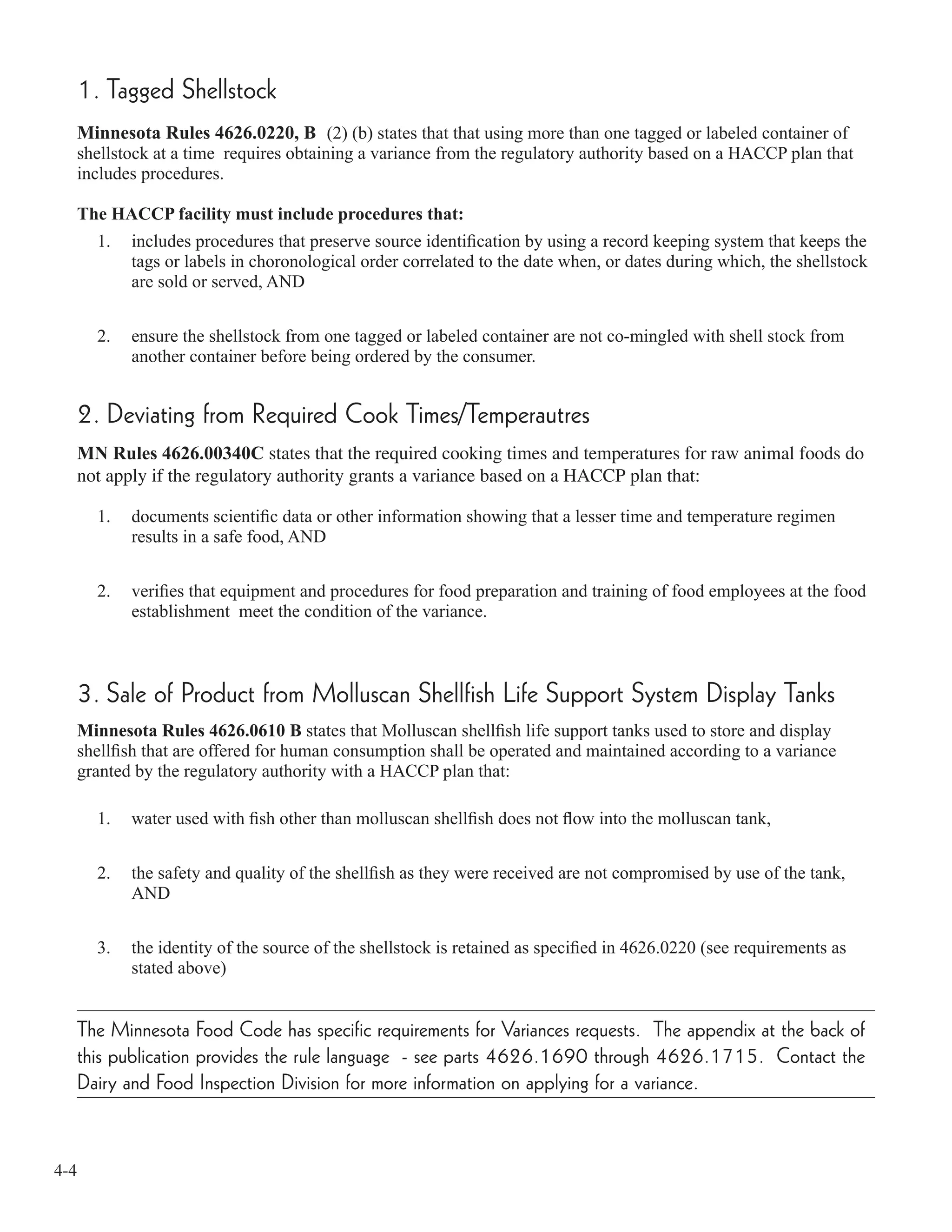 4-4
1. Tagged Shellstock
Minnesota Rules 4626.0220, B (2) (b) states that that using more than one tagged or labeled container of
shellstock at a time requires obtaining a variance from the regulatory authority based on a HACCP plan that
includes procedures.
The HACCP facility must include procedures that:
1. includes procedures that preserve source identiﬁcation by using a record keeping system that keeps the
tags or labels in choronological order correlated to the date when, or dates during which, the shellstock
are sold or served, AND
2. ensure the shellstock from one tagged or labeled container are not co-mingled with shell stock from
another container before being ordered by the consumer.
2. Deviating from Required Cook Times/Temperautres
MN Rules 4626.00340C states that the required cooking times and temperatures for raw animal foods do
not apply if the regulatory authority grants a variance based on a HACCP plan that:
1. documents scientiﬁc data or other information showing that a lesser time and temperature regimen
results in a safe food, AND
2. veriﬁes that equipment and procedures for food preparation and training of food employees at the food
establishment meet the condition of the variance.
3. Sale of Product from Molluscan Shellfish Life Support System Display Tanks
Minnesota Rules 4626.0610 B states that Molluscan shellﬁsh life support tanks used to store and display
shellﬁsh that are offered for human consumption shall be operated and maintained according to a variance
granted by the regulatory authority with a HACCP plan that:
1. water used with ﬁsh other than molluscan shellﬁsh does not ﬂow into the molluscan tank,
2. the safety and quality of the shellﬁsh as they were received are not compromised by use of the tank,
AND
3. the identity of the source of the shellstock is retained as speciﬁed in 4626.0220 (see requirements as
stated above)
The Minnesota Food Code has specific requirements for Variances requests. The appendix at the back of
this publication provides the rule language - see parts 4626.1690 through 4626.1715. Contact the
Dairy and Food Inspection Division for more information on applying for a variance.
 
