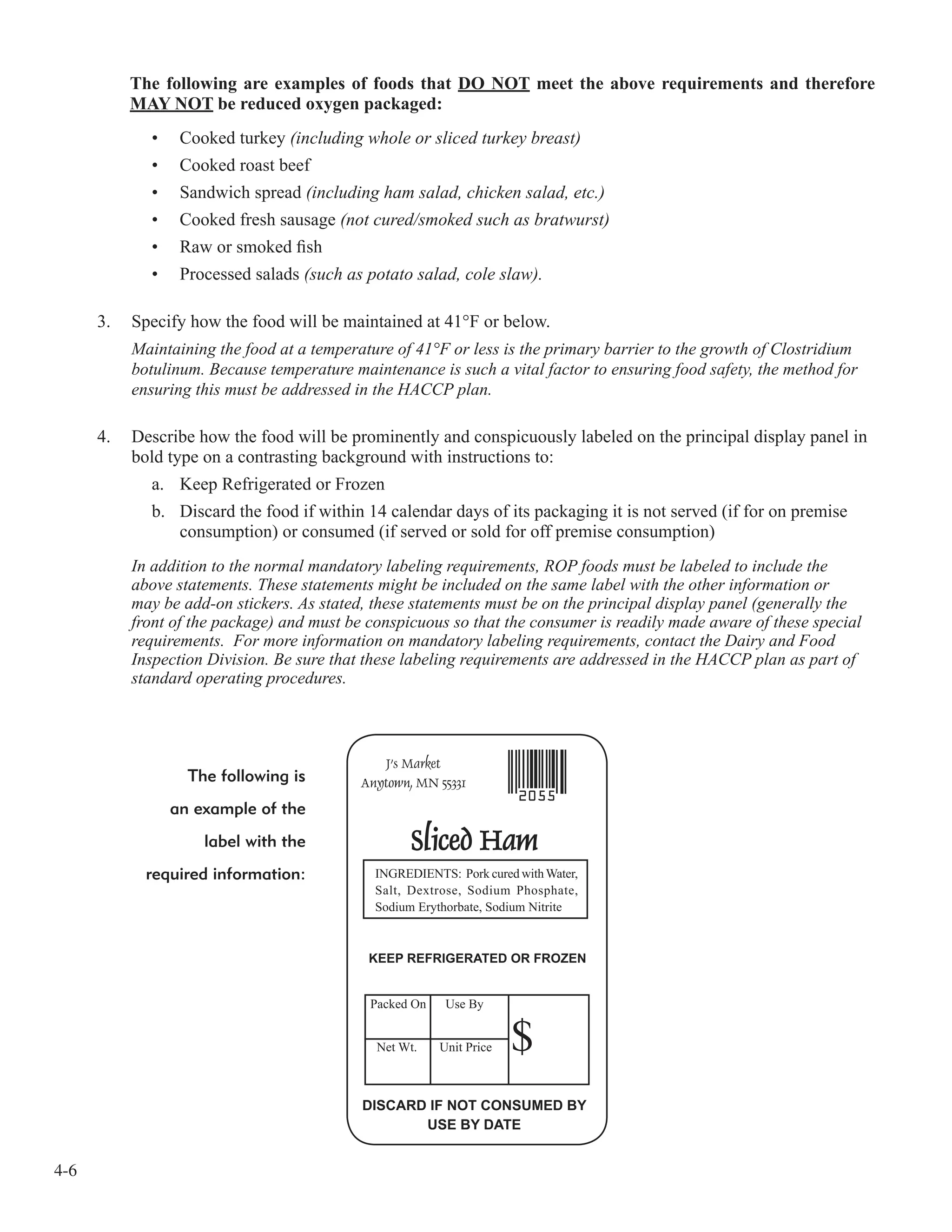 4-6
The following are examples of foods that DO NOT meet the above requirements and therefore
MAY NOT be reduced oxygen packaged:
• Cooked turkey (including whole or sliced turkey breast)
• Cooked roast beef
• Sandwich spread (including ham salad, chicken salad, etc.)
• Cooked fresh sausage (not cured/smoked such as bratwurst)
• Raw or smoked ﬁsh
• Processed salads (such as potato salad, cole slaw).
3. Specify how the food will be maintained at 41°F or below.
Maintaining the food at a temperature of 41°F or less is the primary barrier to the growth of Clostridium
botulinum. Because temperature maintenance is such a vital factor to ensuring food safety, the method for
ensuring this must be addressed in the HACCP plan.
4. Describe how the food will be prominently and conspicuously labeled on the principal display panel in
bold type on a contrasting background with instructions to:
a. Keep Refrigerated or Frozen
b. Discard the food if within 14 calendar days of its packaging it is not served (if for on premise
consumption) or consumed (if served or sold for off premise consumption)
In addition to the normal mandatory labeling requirements, ROP foods must be labeled to include the
above statements. These statements might be included on the same label with the other information or
may be add-on stickers. As stated, these statements must be on the principal display panel (generally the
front of the package) and must be conspicuous so that the consumer is readily made aware of these special
requirements. For more information on mandatory labeling requirements, contact the Dairy and Food
Inspection Division. Be sure that these labeling requirements are addressed in the HACCP plan as part of
standard operating procedures.
The following is
an example of the
label with the
required information:
 
