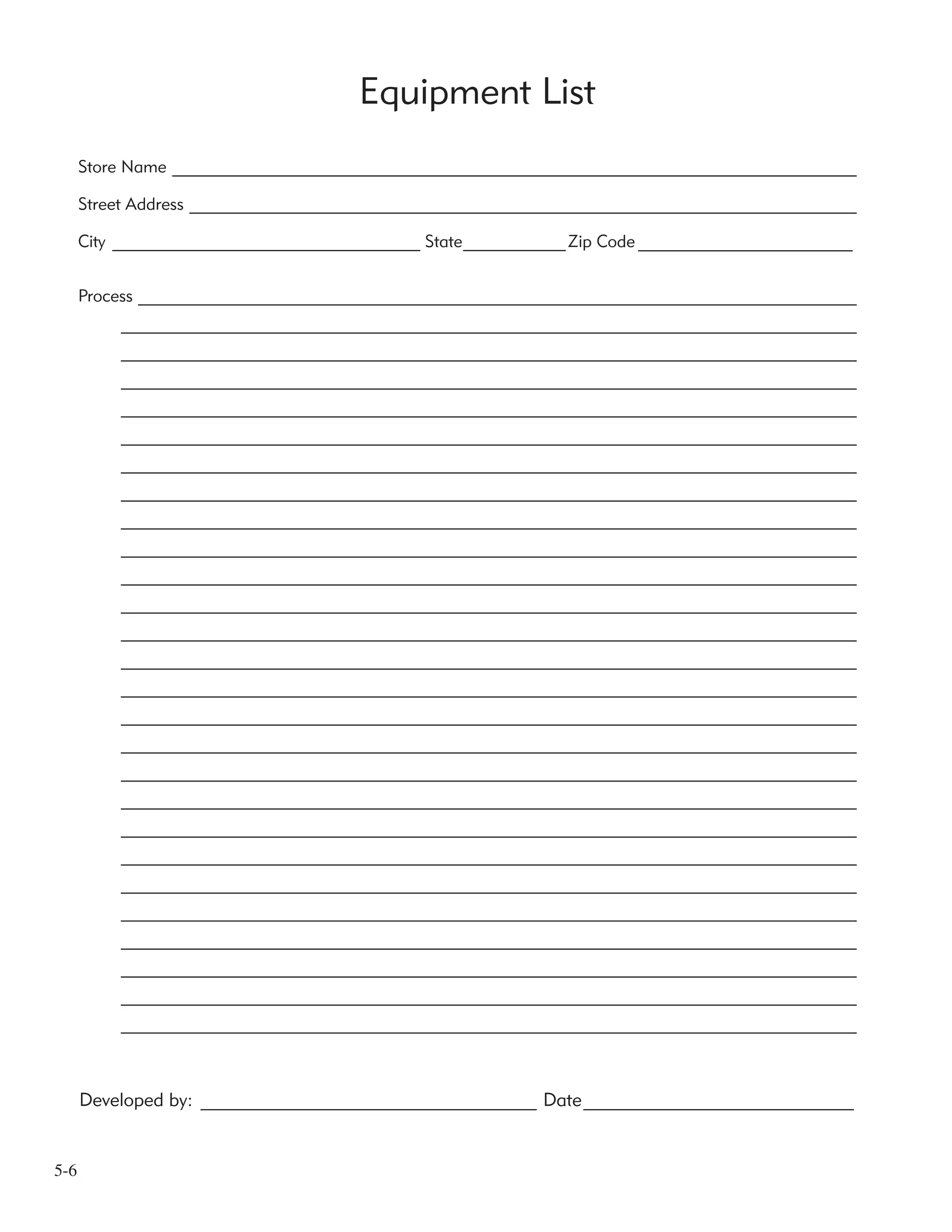 5-6
Equipment List
Developed by: ____________________________________ Date_____________________________
Store Name ________________________________________________________________________________
Street Address ______________________________________________________________________________
City ____________________________________ State____________Zip Code _______________________
Process ____________________________________________________________________________________
______________________________________________________________________________________
______________________________________________________________________________________
______________________________________________________________________________________
______________________________________________________________________________________
______________________________________________________________________________________
______________________________________________________________________________________
______________________________________________________________________________________
______________________________________________________________________________________
______________________________________________________________________________________
______________________________________________________________________________________
______________________________________________________________________________________
______________________________________________________________________________________
______________________________________________________________________________________
______________________________________________________________________________________
______________________________________________________________________________________
______________________________________________________________________________________
______________________________________________________________________________________
______________________________________________________________________________________
______________________________________________________________________________________
______________________________________________________________________________________
______________________________________________________________________________________
______________________________________________________________________________________
______________________________________________________________________________________
______________________________________________________________________________________
______________________________________________________________________________________
______________________________________________________________________________________
 