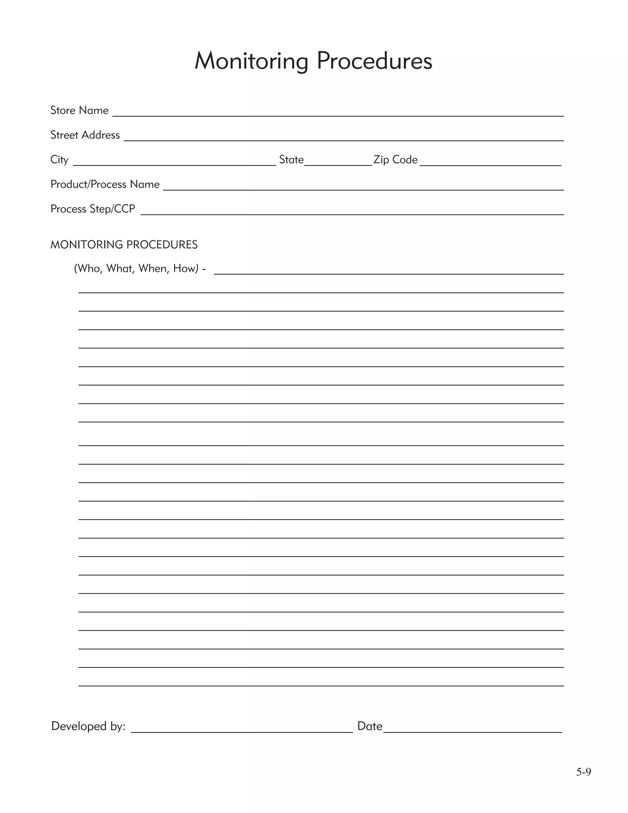 5-9
Monitoring Procedures
Developed by: ____________________________________ Date_____________________________
Store Name ________________________________________________________________________________
Street Address ______________________________________________________________________________
City ____________________________________ State____________Zip Code _______________________
Product/Process Name _______________________________________________________________________
Process Step/CCP ___________________________________________________________________________
MONITORING PROCEDURES
(Who, What, When, How) - ______________________________________________________________
______________________________________________________________________________________
______________________________________________________________________________________
______________________________________________________________________________________
______________________________________________________________________________________
______________________________________________________________________________________
______________________________________________________________________________________
______________________________________________________________________________________
______________________________________________________________________________________
______________________________________________________________________________________
______________________________________________________________________________________
______________________________________________________________________________________
______________________________________________________________________________________
______________________________________________________________________________________
______________________________________________________________________________________
______________________________________________________________________________________
______________________________________________________________________________________
______________________________________________________________________________________
______________________________________________________________________________________
______________________________________________________________________________________
______________________________________________________________________________________
______________________________________________________________________________________
______________________________________________________________________________________
 