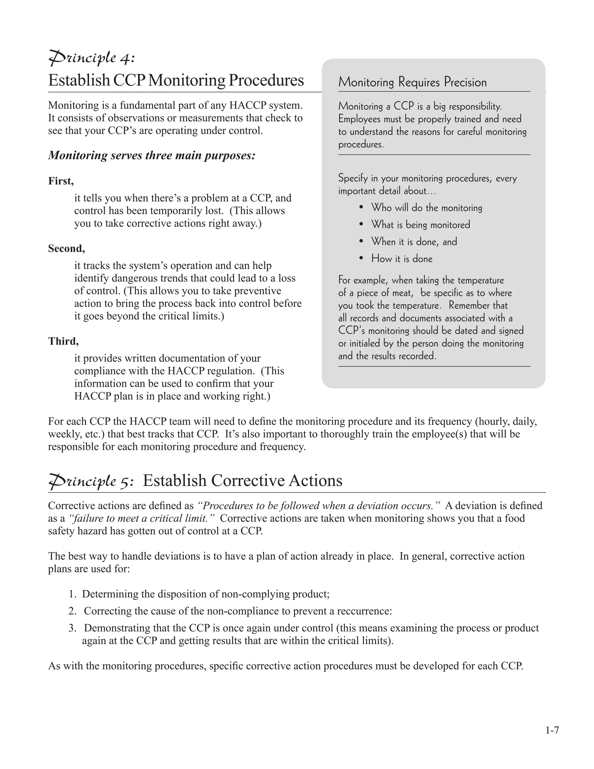 1-7
Principle 4:
Establish CCPMonitoring Procedures
Monitoring is a fundamental part of any HACCP system.
It consists of observations or measurements that check to
see that your CCP’s are operating under control.
Monitoring serves three main purposes:
First,
it tells you when there’s a problem at a CCP, and
control has been temporarily lost. (This allows
you to take corrective actions right away.)
Second,
it tracks the system’s operation and can help
identify dangerous trends that could lead to a loss
of control. (This allows you to take preventive
action to bring the process back into control before
it goes beyond the critical limits.)
Third,
it provides written documentation of your
compliance with the HACCP regulation. (This
information can be used to conﬁrm that your
HACCP plan is in place and working right.)
For each CCP the HACCP team will need to deﬁne the monitoring procedure and its frequency (hourly, daily,
weekly, etc.) that best tracks that CCP. It’s also important to thoroughly train the employee(s) that will be
responsible for each monitoring procedure and frequency.
Principle 5: Establish Corrective Actions
Corrective actions are deﬁned as “Procedures to be followed when a deviation occurs.” A deviation is deﬁned
as a “failure to meet a critical limit.” Corrective actions are taken when monitoring shows you that a food
safety hazard has gotten out of control at a CCP.
The best way to handle deviations is to have a plan of action already in place. In general, corrective action
plans are used for:
1. Determining the disposition of non-complying product;
2. Correcting the cause of the non-compliance to prevent a reccurrence:
3. Demonstrating that the CCP is once again under control (this means examining the process or product
again at the CCP and getting results that are within the critical limits).
As with the monitoring procedures, speciﬁc corrective action procedures must be developed for each CCP.
Monitoring Requires Precision
Monitoring a CCP is a big responsibility.
Employees must be properly trained and need
to understand the reasons for careful monitoring
procedures.
Specify in your monitoring procedures, every
important detail about...
• Who will do the monitoring
• What is being monitored
• When it is done, and
• How it is done
For example, when taking the temperature
of a piece of meat, be specific as to where
you took the temperature. Remember that
all records and documents associated with a
CCP’s monitoring should be dated and signed
or initialed by the person doing the monitoring
and the results recorded.
 