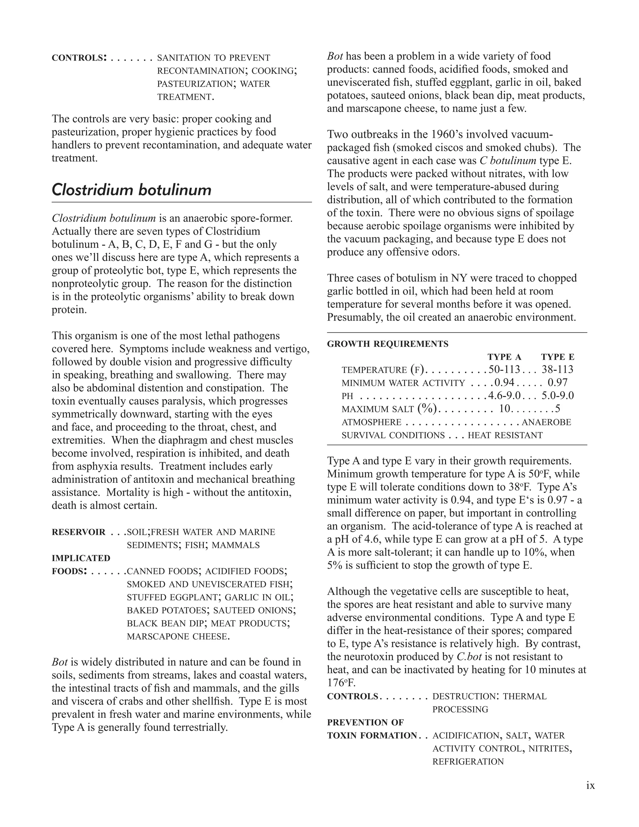 ix
CONTROLS: . . . . . . . SANITATION TO PREVENT
RECONTAMINATION; COOKING;
PASTEURIZATION; WATER
TREATMENT.
The controls are very basic: proper cooking and
pasteurization, proper hygienic practices by food
handlers to prevent recontamination, and adequate water
treatment.
Clostridium botulinum
Clostridium botulinum is an anaerobic spore-former.
Actually there are seven types of Clostridium
botulinum - A, B, C, D, E, F and G - but the only
ones we’ll discuss here are type A, which represents a
group of proteolytic bot, type E, which represents the
nonproteolytic group. The reason for the distinction
is in the proteolytic organisms’ ability to break down
protein.
This organism is one of the most lethal pathogens
covered here. Symptoms include weakness and vertigo,
followed by double vision and progressive difﬁculty
in speaking, breathing and swallowing. There may
also be abdominal distention and constipation. The
toxin eventually causes paralysis, which progresses
symmetrically downward, starting with the eyes
and face, and proceeding to the throat, chest, and
extremities. When the diaphragm and chest muscles
become involved, respiration is inhibited, and death
from asphyxia results. Treatment includes early
administration of antitoxin and mechanical breathing
assistance. Mortality is high - without the antitoxin,
death is almost certain.
RESERVOIR . . .SOIL;FRESH WATER AND MARINE
SEDIMENTS; FISH; MAMMALS
IMPLICATED
FOODS: . . . . . .CANNED FOODS; ACIDIFIED FOODS;
SMOKED AND UNEVISCERATED FISH;
STUFFED EGGPLANT; GARLIC IN OIL;
BAKED POTATOES; SAUTEED ONIONS;
BLACK BEAN DIP; MEAT PRODUCTS;
MARSCAPONE CHEESE.
Bot is widely distributed in nature and can be found in
soils, sediments from streams, lakes and coastal waters,
the intestinal tracts of ﬁsh and mammals, and the gills
and viscera of crabs and other shellﬁsh. Type E is most
prevalent in fresh water and marine environments, while
Type A is generally found terrestrially.
Bot has been a problem in a wide variety of food
products: canned foods, acidiﬁed foods, smoked and
uneviscerated ﬁsh, stuffed eggplant, garlic in oil, baked
potatoes, sauteed onions, black bean dip, meat products,
and marscapone cheese, to name just a few.
Two outbreaks in the 1960’s involved vacuum-
packaged ﬁsh (smoked ciscos and smoked chubs). The
causative agent in each case was C botulinum type E.
The products were packed without nitrates, with low
levels of salt, and were temperature-abused during
distribution, all of which contributed to the formation
of the toxin. There were no obvious signs of spoilage
because aerobic spoilage organisms were inhibited by
the vacuum packaging, and because type E does not
produce any offensive odors.
Three cases of botulism in NY were traced to chopped
garlic bottled in oil, which had been held at room
temperature for several months before it was opened.
Presumably, the oil created an anaerobic environment.
GROWTH REQUIREMENTS
TYPE A TYPE E
TEMPERATURE (F). . . . . . . . . .50-113. . . 38-113
MINIMUM WATER ACTIVITY . . . .0.94 . . . . . 0.97
PH . . . . . . . . . . . . . . . . . . . .4.6-9.0. . . 5.0-9.0
MAXIMUM SALT (%). . . . . . . . . 10. . . . . . . .5
ATMOSPHERE . . . . . . . . . . . . . . . . . . ANAEROBE
SURVIVAL CONDITIONS . . . HEAT RESISTANT
Type A and type E vary in their growth requirements.
Minimum growth temperature for type A is 50o
F, while
type E will tolerate conditions down to 38o
F. Type A’s
minimum water activity is 0.94, and type E‘s is 0.97 - a
small difference on paper, but important in controlling
an organism. The acid-tolerance of type A is reached at
a pH of 4.6, while type E can grow at a pH of 5. A type
A is more salt-tolerant; it can handle up to 10%, when
5% is sufﬁcient to stop the growth of type E.
Although the vegetative cells are susceptible to heat,
the spores are heat resistant and able to survive many
adverse environmental conditions. Type A and type E
differ in the heat-resistance of their spores; compared
to E, type A’s resistance is relatively high. By contrast,
the neurotoxin produced by C.bot is not resistant to
heat, and can be inactivated by heating for 10 minutes at
176o
F.
CONTROLS. . . . . . . . DESTRUCTION: THERMAL
PROCESSING
PREVENTION OF
TOXIN FORMATION. . ACIDIFICATION, SALT, WATER
ACTIVITY CONTROL, NITRITES,
REFRIGERATION
 
