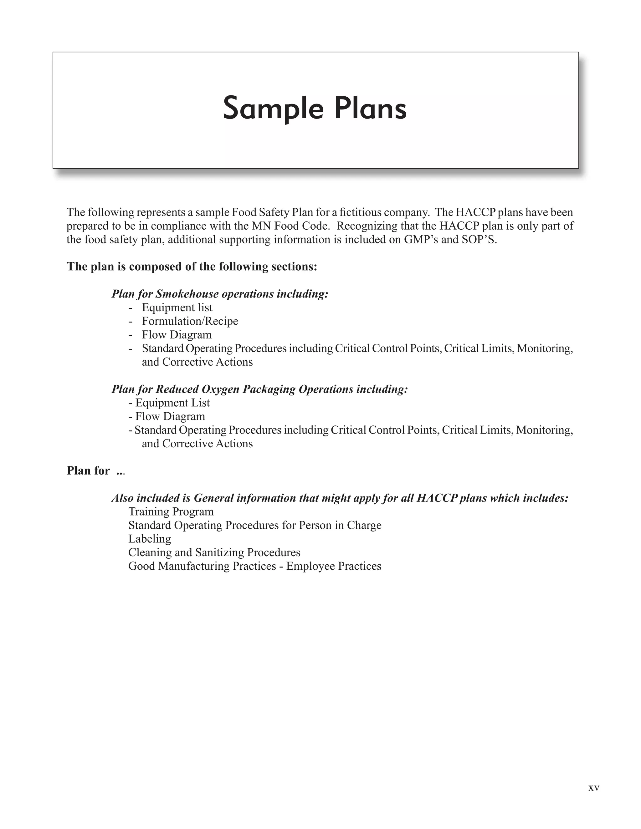 xv
The following represents a sample Food Safety Plan for a ﬁctitious company. The HACCP plans have been
prepared to be in compliance with the MN Food Code. Recognizing that the HACCP plan is only part of
the food safety plan, additional supporting information is included on GMP’s and SOP’S.
The plan is composed of the following sections:
Plan for Smokehouse operations including:
- Equipment list
- Formulation/Recipe
- Flow Diagram
- Standard Operating Procedures including Critical Control Points, Critical Limits, Monitoring,
and Corrective Actions
Plan for Reduced Oxygen Packaging Operations including:
- Equipment List
- Flow Diagram
- Standard Operating Procedures including Critical Control Points, Critical Limits, Monitoring,
and Corrective Actions
Plan for ...
Also included is General information that might apply for all HACCP plans which includes:
Training Program
Standard Operating Procedures for Person in Charge
Labeling
Cleaning and Sanitizing Procedures
Good Manufacturing Practices - Employee Practices
Sample Plans
 