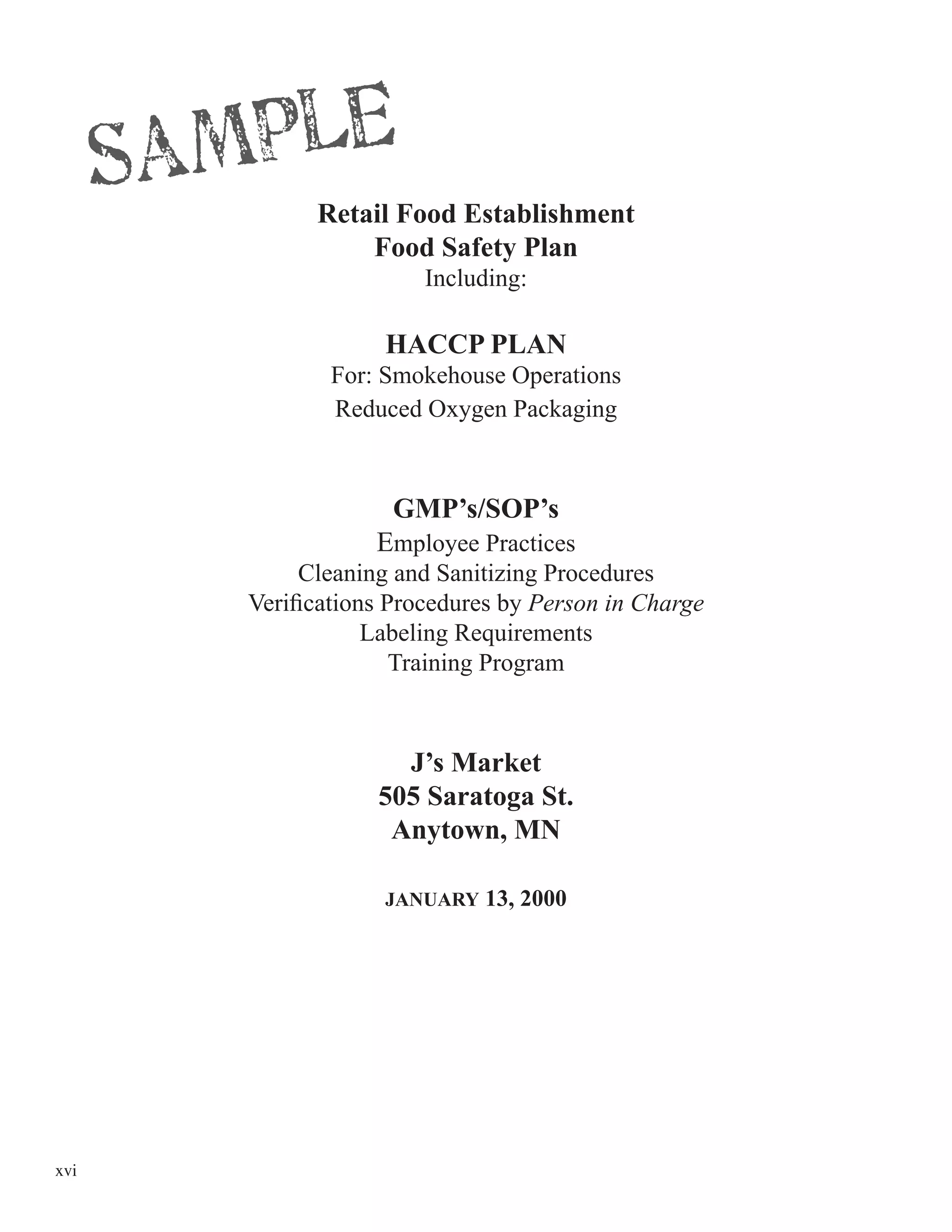 xvi
Retail Food Establishment
Food Safety Plan
Including:
HACCP PLAN
For: Smokehouse Operations
Reduced Oxygen Packaging
GMP’s/SOP’s
Employee Practices
Cleaning and Sanitizing Procedures
Veriﬁcations Procedures by Person in Charge
Labeling Requirements
Training Program
J’s Market
505 Saratoga St.
Anytown, MN
JANUARY 13, 2000
 
