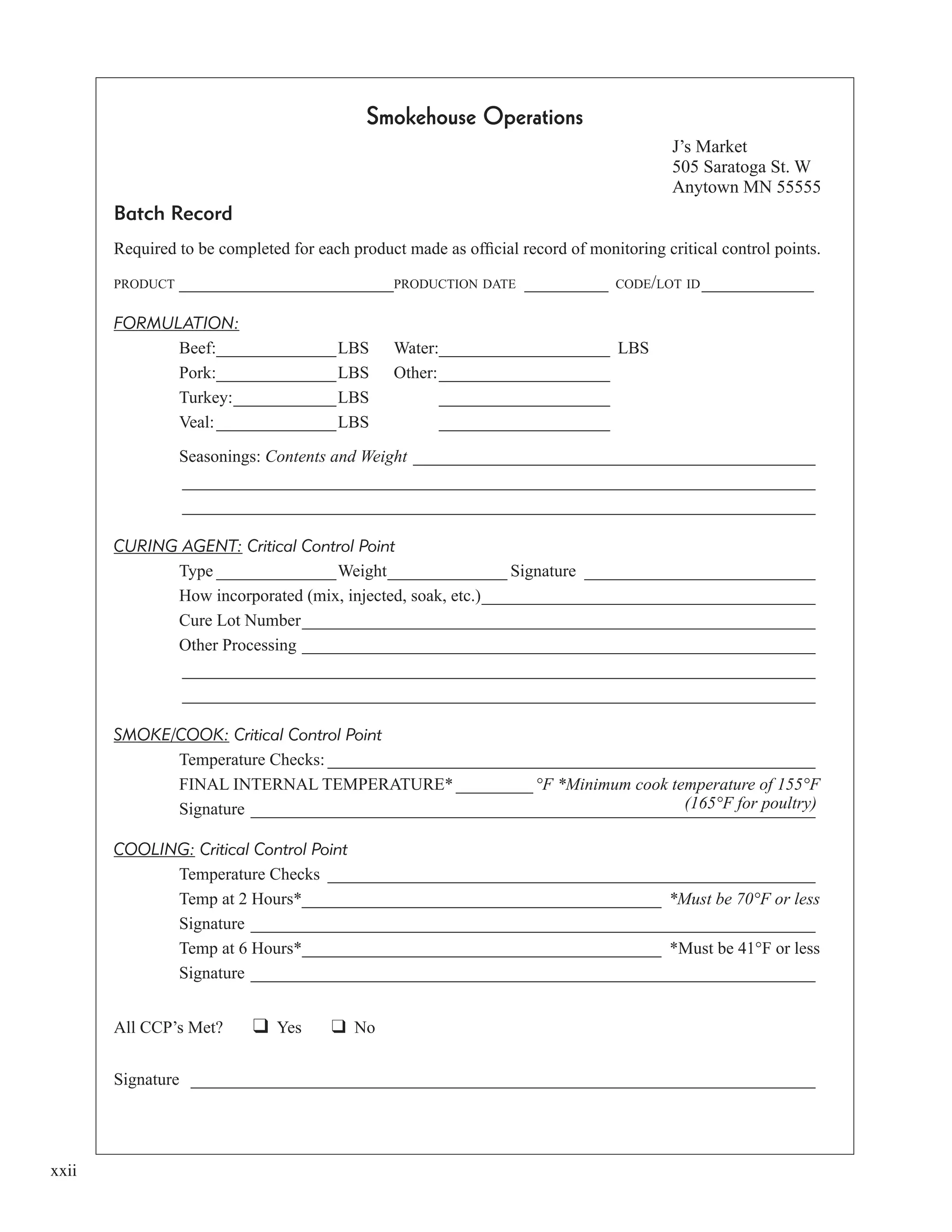 xxii
Smokehouse Operations
J’s Market
505 Saratoga St. W
Anytown MN 55555
Batch Record
Required to be completed for each product made as ofﬁcial record of monitoring critical control points.
PRODUCT _______________________PRODUCTION DATE _________ CODE/LOT ID____________
FORMULATION:
Beef:______________LBS Water:____________________ LBS
Pork:______________LBS Other:____________________
Turkey:____________LBS ____________________
Veal:______________LBS ____________________
Seasonings: Contents and Weight _______________________________________________
__________________________________________________________________________
__________________________________________________________________________
CURING AGENT: Critical Control Point
Type ______________Weight______________ Signature ___________________________
How incorporated (mix, injected, soak, etc.)_______________________________________
Cure Lot Number____________________________________________________________
Other Processing ____________________________________________________________
__________________________________________________________________________
__________________________________________________________________________
SMOKE/COOK: Critical Control Point
Temperature Checks: _________________________________________________________
FINAL INTERNAL TEMPERATURE* _________ °F *Minimum cook temperature of 155°F
Signature __________________________________________________________________
COOLING: Critical Control Point
Temperature Checks _________________________________________________________
Temp at 2 Hours*__________________________________________ *Must be 70°F or less
Signature __________________________________________________________________
Temp at 6 Hours*__________________________________________ *Must be 41°F or less
Signature __________________________________________________________________
All CCP’s Met? Yes No
Signature _________________________________________________________________________
(165°F for poultry)
 