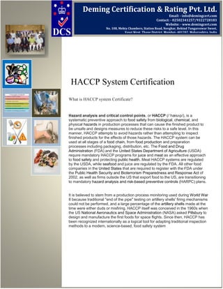 HACCP System Certification
What is HACCP system Certificate?
Hazard analysis and critical control points, or HACCP (/ˈhæsʌp/), is a
systematic preventive approach to food safety from biological, chemical, and
physical hazards in production processes that can cause the finished product to
be unsafe and designs measures to reduce these risks to a safe level. In this
manner, HACCP attempts to avoid hazards rather than attempting to inspect
finished products for the effects of those hazards. The HACCP system can be
used at all stages of a food chain, from food production and preparation
processes including packaging, distribution, etc. The Food and Drug
Administration (FDA) and the United States Department of Agriculture (USDA)
require mandatory HACCP programs for juice and meat as an effective approach
to food safety and protecting public health. Meat HACCP systems are regulated
by the USDA, while seafood and juice are regulated by the FDA. All other food
companies in the United States that are required to register with the FDA under
the Public Health Security and Bioterrorism Preparedness and Response Act of
2002, as well as firms outside the US that export food to the US, are transitioning
to mandatory hazard analysis and risk-based preventive controls (HARPC) plans.
It is believed to stem from a production process monitoring used during World War
II because traditional "end of the pipe" testing on artillery shells' firing mechanisms
could not be performed, and a large percentage of the artillery shells made at the
time were either duds or misfiring. HACCP itself was conceived in the 1960s when
the US National Aeronautics and Space Administration (NASA) asked Pillsbury to
design and manufacture the first foods for space flights. Since then, HACCP has
been recognized internationally as a logical tool for adapting traditional inspection
methods to a modern, science-based, food safety system
Deming Certification & Rating Pvt. Ltd.
Email: - info@demingcert.com
Contact: - 02502341257/9322728183
Website: - www.demingcert.com
No. 108, Mehta Chambers, Station Road, Novghar, Behind Tungareswar Sweet,
Vasai West, Thane District, Mumbai- 401202, Maharashtra, India
 