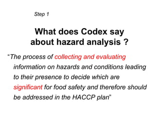 Step 1


         What does Codex say
        about hazard analysis ?
“The process of collecting and evaluating
  information on hazards and conditions leading
  to their presence to decide which are
  significant for food safety and therefore should
  be addressed in the HACCP plan”
 