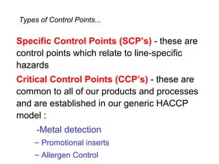 Types of Control Points...

Specific Control Points (SCP’s) - these are
control points which relate to line-specific
hazards
Critical Control Points (CCP’s) - these are
common to all of our products and processes
and are established in our generic HACCP
model :
     -Metal detection
    – Promotional inserts
    – Allergen Control
 