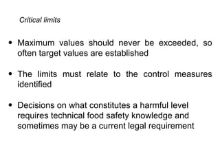 Critical limits


• Maximum values should never be exceeded, so
  often target values are established

• The limits must relate to the control measures
  identified

• Decisions on what constitutes a harmful level
  requires technical food safety knowledge and
  sometimes may be a current legal requirement
 