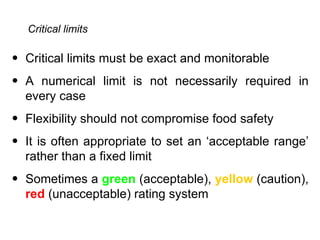 Critical limits

• Critical limits must be exact and monitorable
• A numerical limit is not necessarily required in
  every case
• Flexibility should not compromise food safety
• It is often appropriate to set an ‘acceptable range’
  rather than a fixed limit
• Sometimes a green (acceptable), yellow (caution),
  red (unacceptable) rating system
 