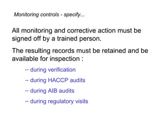 Monitoring controls - specify...


All monitoring and corrective action must be
signed off by a trained person.
The resulting records must be retained and be
available for inspection :
     – during verification
     – during HACCP audits
     – during AIB audits
     – during regulatory visits
 