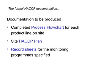 The formal HACCP documentation...


Documentation to be produced :

• Completed Process Flowchart for each
  product line on site

• Site HACCP Plan

• Record sheets for the monitoring
  programmes specified
 