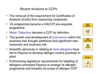 Recent revisions to CCPs

• The removal of the requirement for Certificates of
  Analysis (CoAs) from seasoning companies
• VA programme became a HACCP pre-requisite
  programme
• Metal Detectors became a CCP by definition
• The growth and development of promotions within the
  business has brought additional and significant new
  consumer and business risk
• Scientific advances in relating to food allergens have
  led to Pepsico to develop allergen control practices in
  plant
• Forthcoming legislative requirements for labelling of
  allergens prompted Pepsico to enlarge its allergen
  programme and broaden its scope of allergen CCP
 