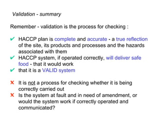 Validation - summary

Remember - validation is the process for checking :

   HACCP plan is complete and accurate - a true reflection
   of the site, its products and processes and the hazards
   associated with them
   HACCP system, if operated correctly, will deliver safe
   food - that it would work
   that it is a VALID system

" It is not a process for checking whether it is being
  correctly carried out
" Is the system at fault and in need of amendment, or
  would the system work if correctly operated and
  communicated?
 