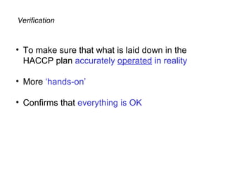 Verification


• To make sure that what is laid down in the
  HACCP plan accurately operated in reality

• More ‘hands-on’

• Confirms that everything is OK
 