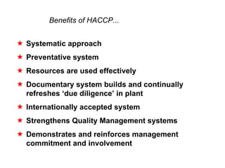 Benefits of HACCP...


5 Systematic approach
5 Preventative system
5 Resources are used effectively
5 Documentary system builds and continually
  refreshes ‘due diligence’ in plant
5 Internationally accepted system
5 Strengthens Quality Management systems
5 Demonstrates and reinforces management
  commitment and involvement
 