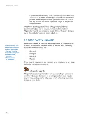 2-2
HACCP Systems Explained
•	 A guarantee of food safety. Every step during the process from
‘farm-to-fork’ provides another opportunity for contamination of
product. A well-designed HACCP system improves the chances
that any hazards introduced in previous stages of the process
will be detected.
HACCP first identifies potential food safety problems and then
determines the best way to prevent, reduce or eliminate them.
All potential hazards are considered ahead of time. These are designed
out of the production process. Safety is built-in.
2.0 FOOD SAFETY HAZARDS
Hazards are defined as situations with the potential to cause an injury
or illness in consumers. The four classes of hazards most commonly
associated with food safety are:
•	 Allergenic
•	 Biological
•	 Chemical
•	 Physical
These hazards may exist in raw materials or be introduced at any stage
during the manufacturing process.
Allergenic Hazards
Allergenic hazards are proteins that can cause an allergic response in
sensitive individuals. Symptoms of an allergic reaction could include
a runny nose, watery and/or itchy eyes, a rash, wheezing, respiratory
distress or even death.
Some sources of food
safety hazards include:
• Facility environment
• Improper handling
• Unsanitary equipment
• Poor employee
practices
• Raw materials
or ingredients
 