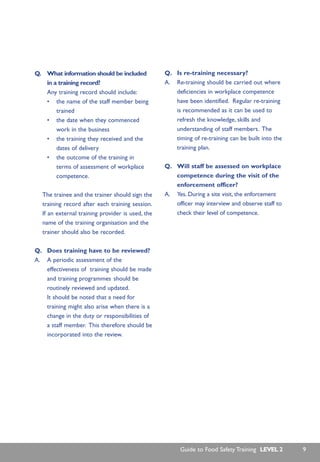 Q. What information should be included
in a training record?
Any training record should include:
• the name of the staff member being
trained
• the date when they commenced
work in the business
• the training they received and the
dates of delivery
• the outcome of the training in
terms of assessment of workplace
competence.
The trainee and the trainer should sign the
training record after each training session.
If an external training provider is used, the
name of the training organisation and the
trainer should also be recorded.
Q. Does training have to be reviewed?
A. A periodic assessment of the
effectiveness of training should be made
and training programmes should be
routinely reviewed and updated.
It should be noted that a need for
training might also arise when there is a
change in the duty or responsibilities of
a staff member. This therefore should be
incorporated into the review.
Q. Is re-training necessary?
A. Re-training should be carried out where
deficiencies in workplace competence
have been identified. Regular re-training
is recommended as it can be used to
refresh the knowledge, skills and
understanding of staff members. The
timing of re-training can be built into the
training plan.
Q. Will staff be assessed on workplace
competence during the visit of the
enforcement officer?
A. Yes. During a site visit, the enforcement
officer may interview and observe staff to
check their level of competence.
Guide to Food Safety Training LEVEL 2 9
 