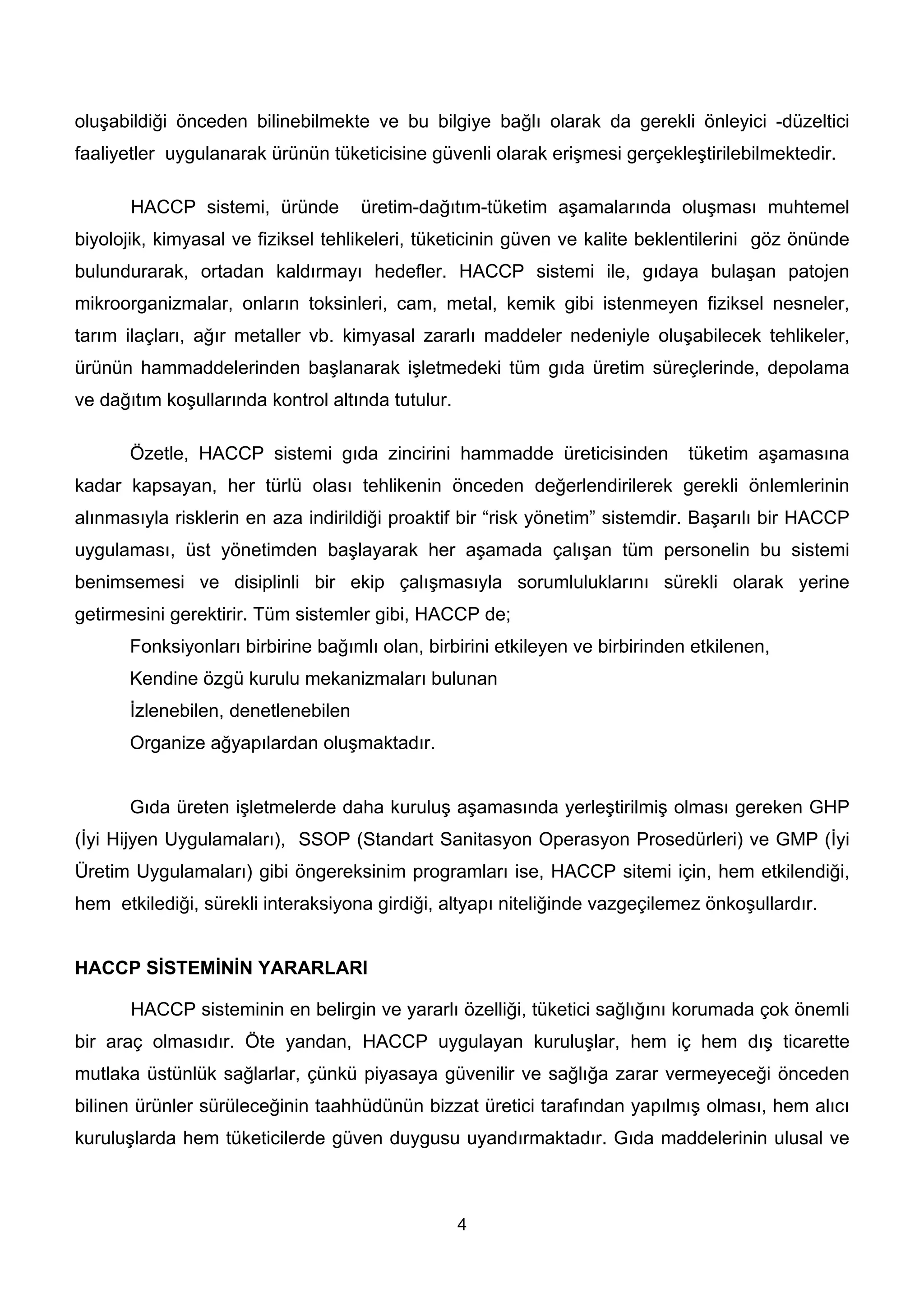 oluşabildiği önceden bilinebilmekte ve bu bilgiye bağlı olarak da gerekli önleyici -düzeltici
faaliyetler uygulanarak ürünün tüketicisine güvenli olarak erişmesi gerçekleştirilebilmektedir.

       HACCP sistemi, üründe         üretim-dağıtım-tüketim aşamalarında oluşması muhtemel
biyolojik, kimyasal ve fiziksel tehlikeleri, tüketicinin güven ve kalite beklentilerini göz önünde
bulundurarak, ortadan kaldırmayı hedefler. HACCP sistemi ile, gıdaya bulaşan patojen
mikroorganizmalar, onların toksinleri, cam, metal, kemik gibi istenmeyen fiziksel nesneler,
tarım ilaçları, ağır metaller vb. kimyasal zararlı maddeler nedeniyle oluşabilecek tehlikeler,
ürünün hammaddelerinden başlanarak işletmedeki tüm gıda üretim süreçlerinde, depolama
ve dağıtım koşullarında kontrol altında tutulur.

       Özetle, HACCP sistemi gıda zincirini hammadde üreticisinden             tüketim aşamasına
kadar kapsayan, her türlü olası tehlikenin önceden değerlendirilerek gerekli önlemlerinin
alınmasıyla risklerin en aza indirildiği proaktif bir “risk yönetim” sistemdir. Başarılı bir HACCP
uygulaması, üst yönetimden başlayarak her aşamada çalışan tüm personelin bu sistemi
benimsemesi ve disiplinli bir ekip çalışmasıyla sorumluluklarını sürekli olarak yerine
getirmesini gerektirir. Tüm sistemler gibi, HACCP de;
       Fonksiyonları birbirine bağımlı olan, birbirini etkileyen ve birbirinden etkilenen,
       Kendine özgü kurulu mekanizmaları bulunan
       İzlenebilen, denetlenebilen
       Organize ağyapılardan oluşmaktadır.


       Gıda üreten işletmelerde daha kuruluş aşamasında yerleştirilmiş olması gereken GHP
(İyi Hijyen Uygulamaları), SSOP (Standart Sanitasyon Operasyon Prosedürleri) ve GMP (İyi
Üretim Uygulamaları) gibi öngereksinim programları ise, HACCP sitemi için, hem etkilendiği,
hem etkilediği, sürekli interaksiyona girdiği, altyapı niteliğinde vazgeçilemez önkoşullardır.


HACCP SİSTEMİNİN YARARLARI

       HACCP sisteminin en belirgin ve yararlı özelliği, tüketici sağlığını korumada çok önemli
bir araç olmasıdır. Öte yandan, HACCP uygulayan kuruluşlar, hem iç hem dış ticarette
mutlaka üstünlük sağlarlar, çünkü piyasaya güvenilir ve sağlığa zarar vermeyeceği önceden
bilinen ürünler sürüleceğinin taahhüdünün bizzat üretici tarafından yapılmış olması, hem alıcı
kuruluşlarda hem tüketicilerde güven duygusu uyandırmaktadır. Gıda maddelerinin ulusal ve



                                                   4
 