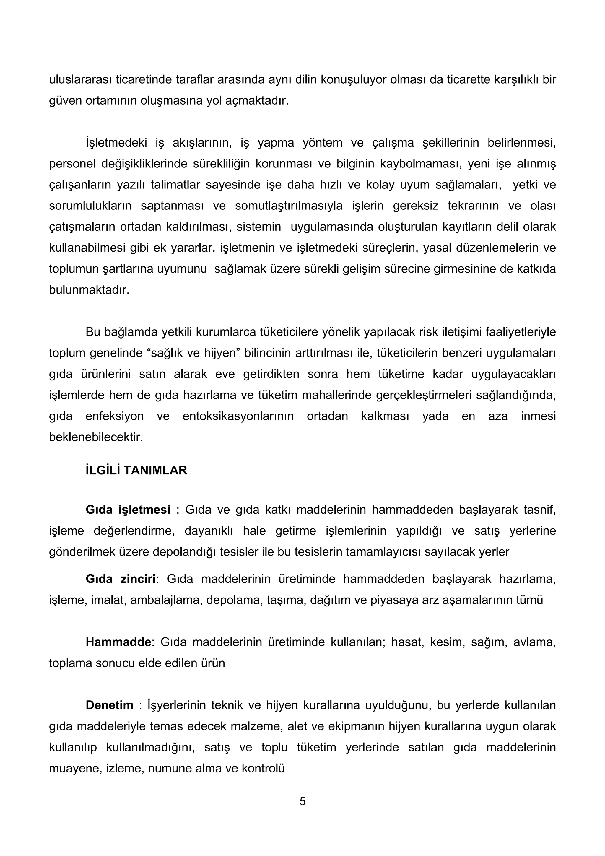 uluslararası ticaretinde taraflar arasında aynı dilin konuşuluyor olması da ticarette karşılıklı bir
güven ortamının oluşmasına yol açmaktadır.


       İşletmedeki iş akışlarının, iş yapma yöntem ve çalışma şekillerinin belirlenmesi,
personel değişikliklerinde sürekliliğin korunması ve bilginin kaybolmaması, yeni işe alınmış
çalışanların yazılı talimatlar sayesinde işe daha hızlı ve kolay uyum sağlamaları, yetki ve
sorumlulukların saptanması ve somutlaştırılmasıyla işlerin gereksiz tekrarının ve olası
çatışmaların ortadan kaldırılması, sistemin uygulamasında oluşturulan kayıtların delil olarak
kullanabilmesi gibi ek yararlar, işletmenin ve işletmedeki süreçlerin, yasal düzenlemelerin ve
toplumun şartlarına uyumunu sağlamak üzere sürekli gelişim sürecine girmesinine de katkıda
bulunmaktadır.


       Bu bağlamda yetkili kurumlarca tüketicilere yönelik yapılacak risk iletişimi faaliyetleriyle
toplum genelinde “sağlık ve hijyen” bilincinin arttırılması ile, tüketicilerin benzeri uygulamaları
gıda ürünlerini satın alarak eve getirdikten sonra hem tüketime kadar uygulayacakları
işlemlerde hem de gıda hazırlama ve tüketim mahallerinde gerçekleştirmeleri sağlandığında,
gıda   enfeksiyon    ve   entoksikasyonlarının       ortadan   kalkması   yada   en   aza    inmesi
beklenebilecektir.

       İLGİLİ TANIMLAR


       Gıda işletmesi : Gıda ve gıda katkı maddelerinin hammaddeden başlayarak tasnif,
işleme değerlendirme, dayanıklı hale getirme işlemlerinin yapıldığı ve satış yerlerine
gönderilmek üzere depolandığı tesisler ile bu tesislerin tamamlayıcısı sayılacak yerler

       Gıda zinciri: Gıda maddelerinin üretiminde hammaddeden başlayarak hazırlama,
işleme, imalat, ambalajlama, depolama, taşıma, dağıtım ve piyasaya arz aşamalarının tümü


       Hammadde: Gıda maddelerinin üretiminde kullanılan; hasat, kesim, sağım, avlama,
toplama sonucu elde edilen ürün


       Denetim : İşyerlerinin teknik ve hijyen kurallarına uyulduğunu, bu yerlerde kullanılan
gıda maddeleriyle temas edecek malzeme, alet ve ekipmanın hijyen kurallarına uygun olarak
kullanılıp kullanılmadığını, satış ve toplu tüketim yerlerinde satılan gıda maddelerinin
muayene, izleme, numune alma ve kontrolü

                                                 5
 