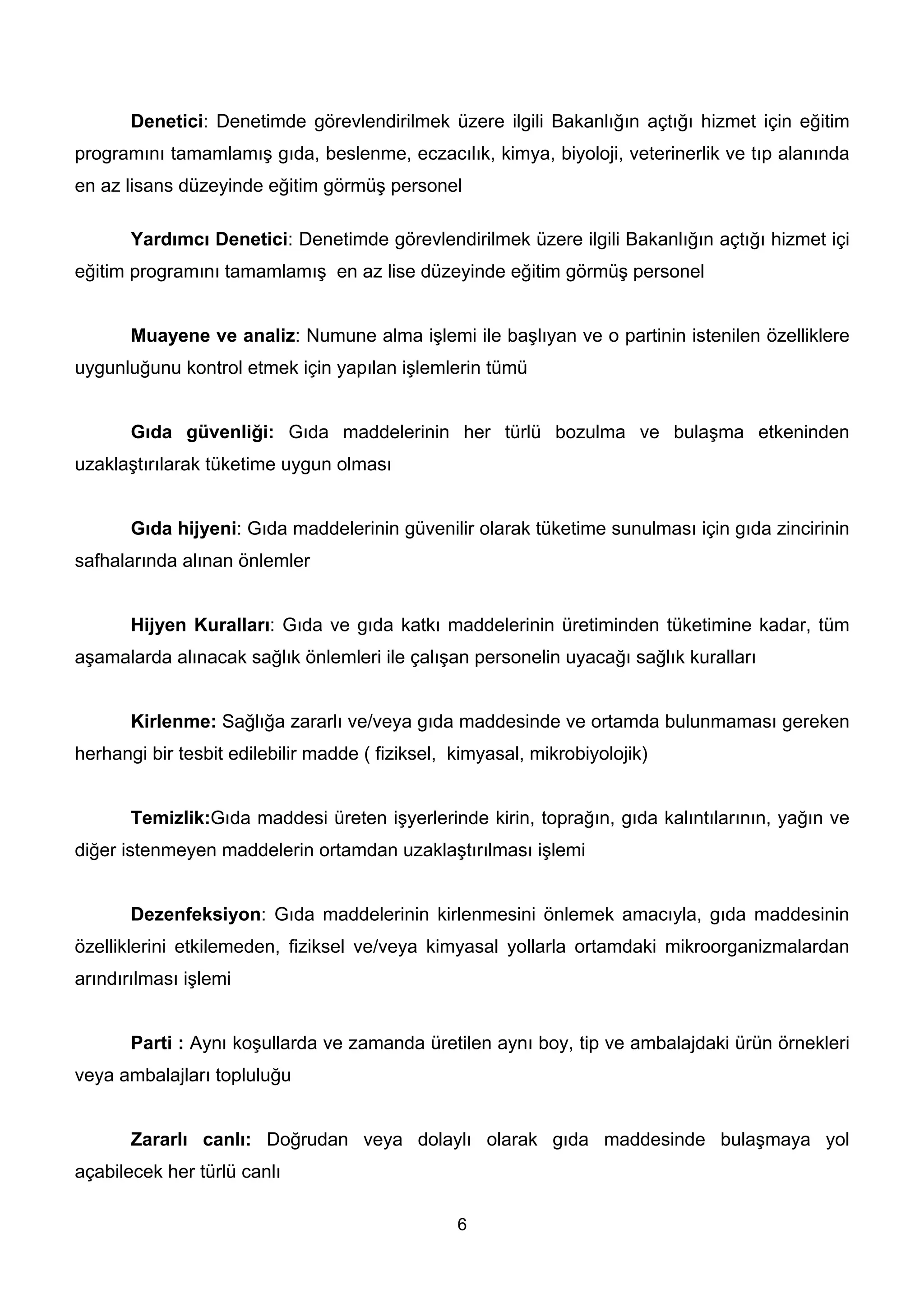Denetici: Denetimde görevlendirilmek üzere ilgili Bakanlığın açtığı hizmet için eğitim
programını tamamlamış gıda, beslenme, eczacılık, kimya, biyoloji, veterinerlik ve tıp alanında
en az lisans düzeyinde eğitim görmüş personel

       Yardımcı Denetici: Denetimde görevlendirilmek üzere ilgili Bakanlığın açtığı hizmet içi
eğitim programını tamamlamış en az lise düzeyinde eğitim görmüş personel


       Muayene ve analiz: Numune alma işlemi ile başlıyan ve o partinin istenilen özelliklere
uygunluğunu kontrol etmek için yapılan işlemlerin tümü


       Gıda güvenliği: Gıda maddelerinin her türlü bozulma ve bulaşma etkeninden
uzaklaştırılarak tüketime uygun olması


       Gıda hijyeni: Gıda maddelerinin güvenilir olarak tüketime sunulması için gıda zincirinin
safhalarında alınan önlemler


       Hijyen Kuralları: Gıda ve gıda katkı maddelerinin üretiminden tüketimine kadar, tüm
aşamalarda alınacak sağlık önlemleri ile çalışan personelin uyacağı sağlık kuralları


       Kirlenme: Sağlığa zararlı ve/veya gıda maddesinde ve ortamda bulunmaması gereken
herhangi bir tesbit edilebilir madde ( fiziksel, kimyasal, mikrobiyolojik)


       Temizlik:Gıda maddesi üreten işyerlerinde kirin, toprağın, gıda kalıntılarının, yağın ve
diğer istenmeyen maddelerin ortamdan uzaklaştırılması işlemi


       Dezenfeksiyon: Gıda maddelerinin kirlenmesini önlemek amacıyla, gıda maddesinin
özelliklerini etkilemeden, fiziksel ve/veya kimyasal yollarla ortamdaki mikroorganizmalardan
arındırılması işlemi


       Parti : Aynı koşullarda ve zamanda üretilen aynı boy, tip ve ambalajdaki ürün örnekleri
veya ambalajları topluluğu


       Zararlı canlı: Doğrudan veya dolaylı olarak gıda maddesinde bulaşmaya yol
açabilecek her türlü canlı

                                                 6
 