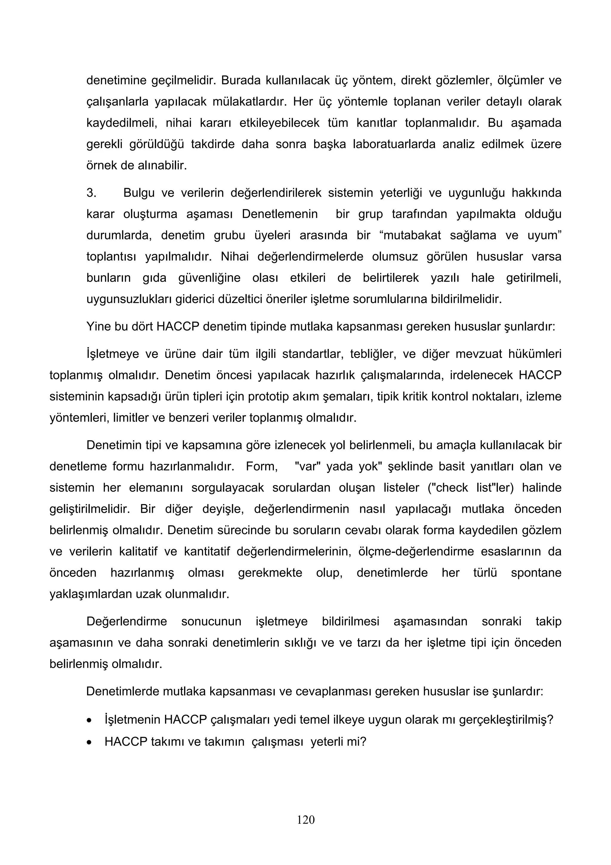 denetimine geçilmelidir. Burada kullanılacak üç yöntem, direkt gözlemler, ölçümler ve
       çalışanlarla yapılacak mülakatlardır. Her üç yöntemle toplanan veriler detaylı olarak
       kaydedilmeli, nihai kararı etkileyebilecek tüm kanıtlar toplanmalıdır. Bu aşamada
       gerekli görüldüğü takdirde daha sonra başka laboratuarlarda analiz edilmek üzere
       örnek de alınabilir.

       3.      Bulgu ve verilerin değerlendirilerek sistemin yeterliği ve uygunluğu hakkında
       karar oluşturma aşaması Denetlemenin              bir grup tarafından yapılmakta olduğu
       durumlarda, denetim grubu üyeleri arasında bir “mutabakat sağlama ve uyum”
       toplantısı yapılmalıdır. Nihai değerlendirmelerde olumsuz görülen hususlar varsa
       bunların gıda güvenliğine olası etkileri de belirtilerek yazılı hale getirilmeli,
       uygunsuzlukları giderici düzeltici öneriler işletme sorumlularına bildirilmelidir.

       Yine bu dört HACCP denetim tipinde mutlaka kapsanması gereken hususlar şunlardır:

       İşletmeye ve ürüne dair tüm ilgili standartlar, tebliğler, ve diğer mevzuat hükümleri
toplanmış olmalıdır. Denetim öncesi yapılacak hazırlık çalışmalarında, irdelenecek HACCP
sisteminin kapsadığı ürün tipleri için prototip akım şemaları, tipik kritik kontrol noktaları, izleme
yöntemleri, limitler ve benzeri veriler toplanmış olmalıdır.

       Denetimin tipi ve kapsamına göre izlenecek yol belirlenmeli, bu amaçla kullanılacak bir
denetleme formu hazırlanmalıdır. Form,          "var" yada yok" şeklinde basit yanıtları olan ve
sistemin her elemanını sorgulayacak sorulardan oluşan listeler ("check list"ler) halinde
geliştirilmelidir. Bir diğer deyişle, değerlendirmenin nasıl yapılacağı mutlaka önceden
belirlenmiş olmalıdır. Denetim sürecinde bu soruların cevabı olarak forma kaydedilen gözlem
ve verilerin kalitatif ve kantitatif değerlendirmelerinin, ölçme-değerlendirme esaslarının da
önceden      hazırlanmış      olması   gerekmekte     olup,   denetimlerde   her    türlü   spontane
yaklaşımlardan uzak olunmalıdır.

       Değerlendirme       sonucunun     işletmeye     bildirilmesi   aşamasından    sonraki   takip
aşamasının ve daha sonraki denetimlerin sıklığı ve ve tarzı da her işletme tipi için önceden
belirlenmiş olmalıdır.

       Denetimlerde mutlaka kapsanması ve cevaplanması gereken hususlar ise şunlardır:

       •    İşletmenin HACCP çalışmaları yedi temel ilkeye uygun olarak mı gerçekleştirilmiş?
       •    HACCP takımı ve takımın çalışması yeterli mi?




                                                120
 