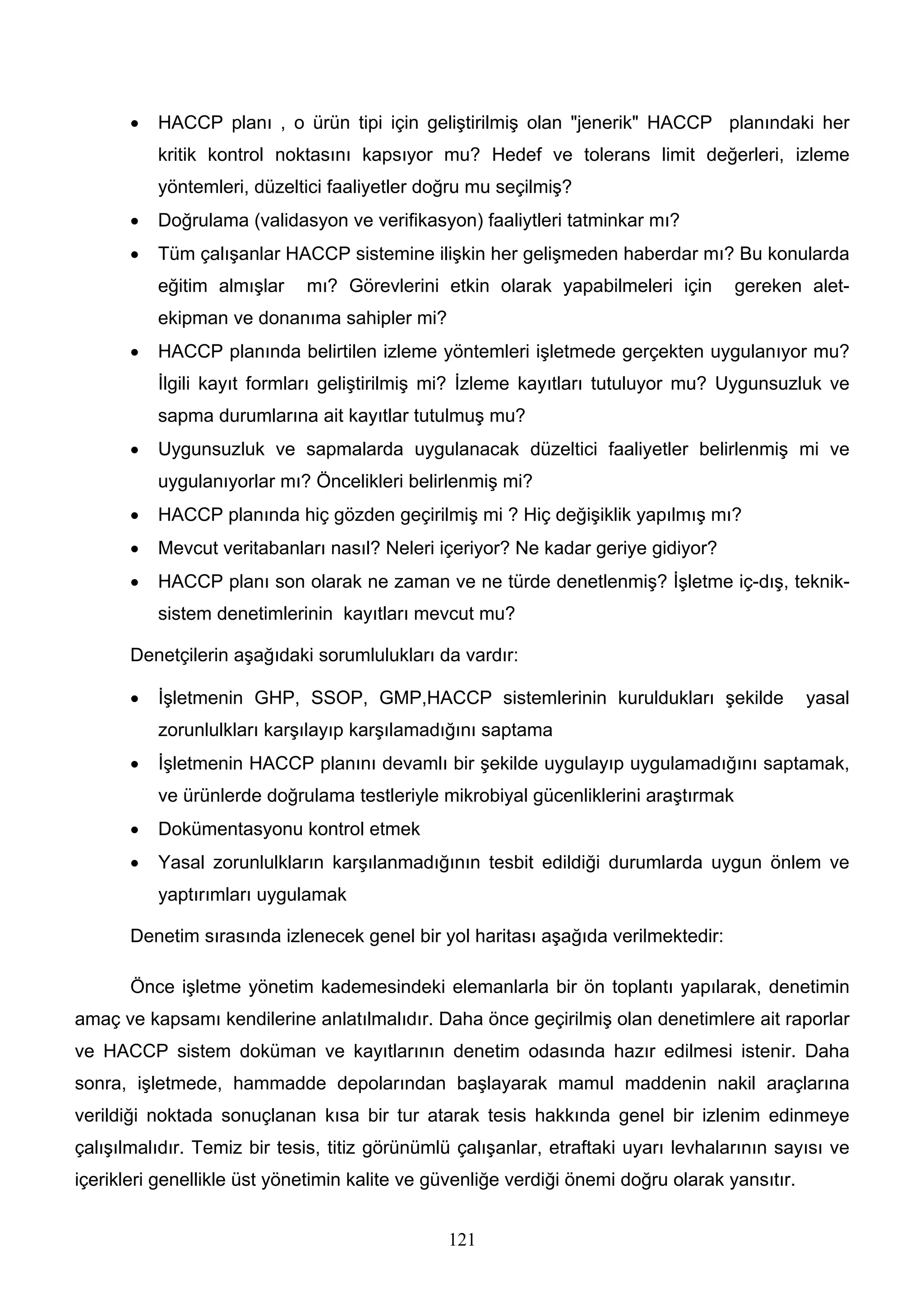 •   HACCP planı , o ürün tipi için geliştirilmiş olan "jenerik" HACCP planındaki her
           kritik kontrol noktasını kapsıyor mu? Hedef ve tolerans limit değerleri, izleme
           yöntemleri, düzeltici faaliyetler doğru mu seçilmiş?
       •   Doğrulama (validasyon ve verifikasyon) faaliytleri tatminkar mı?
       •   Tüm çalışanlar HACCP sistemine ilişkin her gelişmeden haberdar mı? Bu konularda
           eğitim almışlar   mı? Görevlerini etkin olarak yapabilmeleri için         gereken alet-
           ekipman ve donanıma sahipler mi?
       •   HACCP planında belirtilen izleme yöntemleri işletmede gerçekten uygulanıyor mu?
           İlgili kayıt formları geliştirilmiş mi? İzleme kayıtları tutuluyor mu? Uygunsuzluk ve
           sapma durumlarına ait kayıtlar tutulmuş mu?
       •   Uygunsuzluk ve sapmalarda uygulanacak düzeltici faaliyetler belirlenmiş mi ve
           uygulanıyorlar mı? Öncelikleri belirlenmiş mi?
       •   HACCP planında hiç gözden geçirilmiş mi ? Hiç değişiklik yapılmış mı?
       •   Mevcut veritabanları nasıl? Neleri içeriyor? Ne kadar geriye gidiyor?
       •   HACCP planı son olarak ne zaman ve ne türde denetlenmiş? İşletme iç-dış, teknik-
           sistem denetimlerinin kayıtları mevcut mu?

       Denetçilerin aşağıdaki sorumlulukları da vardır:

       •   İşletmenin GHP, SSOP, GMP,HACCP sistemlerinin kuruldukları şekilde                  yasal
           zorunlulkları karşılayıp karşılamadığını saptama
       •   İşletmenin HACCP planını devamlı bir şekilde uygulayıp uygulamadığını saptamak,
           ve ürünlerde doğrulama testleriyle mikrobiyal gücenliklerini araştırmak
       •   Dokümentasyonu kontrol etmek
       •   Yasal zorunlulkların karşılanmadığının tesbit edildiği durumlarda uygun önlem ve
           yaptırımları uygulamak

       Denetim sırasında izlenecek genel bir yol haritası aşağıda verilmektedir:

       Önce işletme yönetim kademesindeki elemanlarla bir ön toplantı yapılarak, denetimin
amaç ve kapsamı kendilerine anlatılmalıdır. Daha önce geçirilmiş olan denetimlere ait raporlar
ve HACCP sistem doküman ve kayıtlarının denetim odasında hazır edilmesi istenir. Daha
sonra, işletmede, hammadde depolarından başlayarak mamul maddenin nakil araçlarına
verildiği noktada sonuçlanan kısa bir tur atarak tesis hakkında genel bir izlenim edinmeye
çalışılmalıdır. Temiz bir tesis, titiz görünümlü çalışanlar, etraftaki uyarı levhalarının sayısı ve
içerikleri genellikle üst yönetimin kalite ve güvenliğe verdiği önemi doğru olarak yansıtır.


                                               121
 