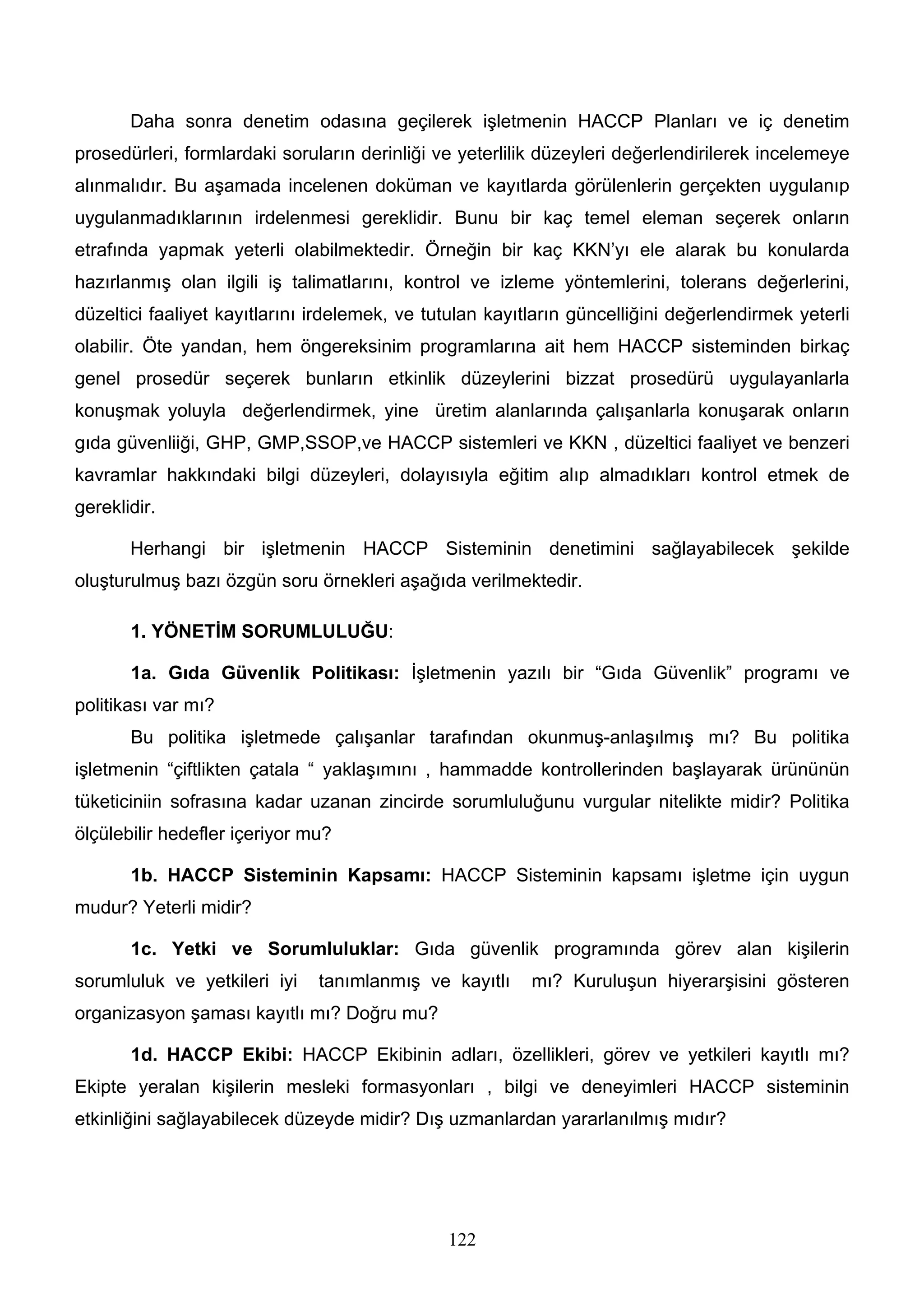 Daha sonra denetim odasına geçilerek işletmenin HACCP Planları ve iç denetim
prosedürleri, formlardaki soruların derinliği ve yeterlilik düzeyleri değerlendirilerek incelemeye
alınmalıdır. Bu aşamada incelenen doküman ve kayıtlarda görülenlerin gerçekten uygulanıp
uygulanmadıklarının irdelenmesi gereklidir. Bunu bir kaç temel eleman seçerek onların
etrafında yapmak yeterli olabilmektedir. Örneğin bir kaç KKN’yı ele alarak bu konularda
hazırlanmış olan ilgili iş talimatlarını, kontrol ve izleme yöntemlerini, tolerans değerlerini,
düzeltici faaliyet kayıtlarını irdelemek, ve tutulan kayıtların güncelliğini değerlendirmek yeterli
olabilir. Öte yandan, hem öngereksinim programlarına ait hem HACCP sisteminden birkaç
genel prosedür seçerek bunların etkinlik düzeylerini bizzat prosedürü uygulayanlarla
konuşmak yoluyla değerlendirmek, yine üretim alanlarında çalışanlarla konuşarak onların
gıda güvenliiği, GHP, GMP,SSOP,ve HACCP sistemleri ve KKN , düzeltici faaliyet ve benzeri
kavramlar hakkındaki bilgi düzeyleri, dolayısıyla eğitim alıp almadıkları kontrol etmek de
gereklidir.

       Herhangi bir işletmenin HACCP Sisteminin denetimini sağlayabilecek şekilde
oluşturulmuş bazı özgün soru örnekleri aşağıda verilmektedir.

       1. YÖNETİM SORUMLULUĞU:

       1a. Gıda Güvenlik Politikası: İşletmenin yazılı bir “Gıda Güvenlik” programı ve
politikası var mı?
       Bu politika işletmede çalışanlar tarafından okunmuş-anlaşılmış mı? Bu politika
işletmenin “çiftlikten çatala “ yaklaşımını , hammadde kontrollerinden başlayarak ürününün
tüketiciniin sofrasına kadar uzanan zincirde sorumluluğunu vurgular nitelikte midir? Politika
ölçülebilir hedefler içeriyor mu?

       1b. HACCP Sisteminin Kapsamı: HACCP Sisteminin kapsamı işletme için uygun
mudur? Yeterli midir?

       1c. Yetki ve Sorumluluklar: Gıda güvenlik programında görev alan kişilerin
sorumluluk ve yetkileri iyi    tanımlanmış ve kayıtlı     mı? Kuruluşun hiyerarşisini gösteren
organizasyon şaması kayıtlı mı? Doğru mu?

       1d. HACCP Ekibi: HACCP Ekibinin adları, özellikleri, görev ve yetkileri kayıtlı mı?
Ekipte yeralan kişilerin mesleki formasyonları , bilgi ve deneyimleri HACCP sisteminin
etkinliğini sağlayabilecek düzeyde midir? Dış uzmanlardan yararlanılmış mıdır?




                                               122
 