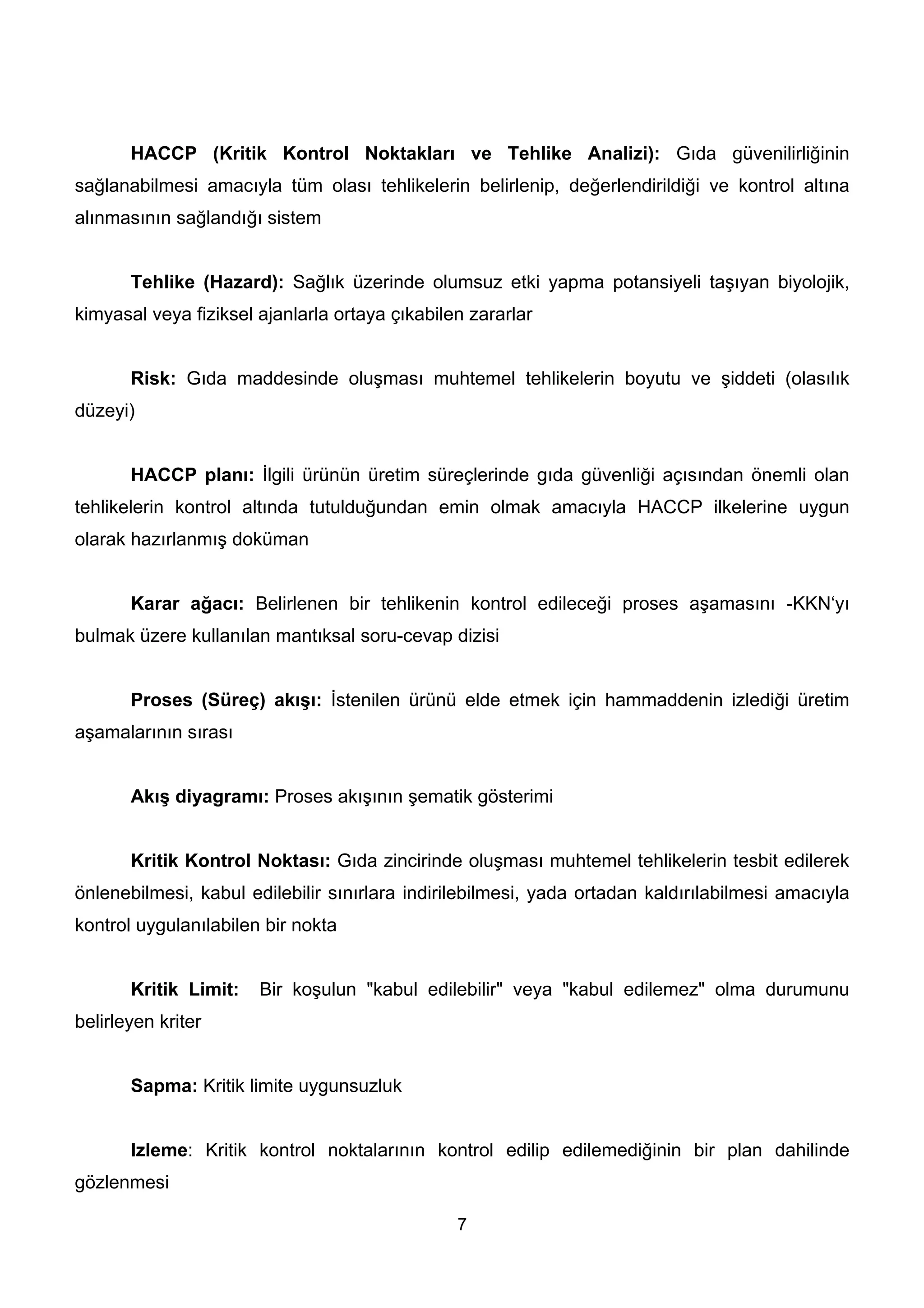 HACCP (Kritik Kontrol Noktakları ve Tehlike Analizi): Gıda güvenilirliğinin
sağlanabilmesi amacıyla tüm olası tehlikelerin belirlenip, değerlendirildiği ve kontrol altına
alınmasının sağlandığı sistem


       Tehlike (Hazard): Sağlık üzerinde olumsuz etki yapma potansiyeli taşıyan biyolojik,
kimyasal veya fiziksel ajanlarla ortaya çıkabilen zararlar


       Risk: Gıda maddesinde oluşması muhtemel tehlikelerin boyutu ve şiddeti (olasılık
düzeyi)


       HACCP planı: İlgili ürünün üretim süreçlerinde gıda güvenliği açısından önemli olan
tehlikelerin kontrol altında tutulduğundan emin olmak amacıyla HACCP ilkelerine uygun
olarak hazırlanmış doküman


       Karar ağacı: Belirlenen bir tehlikenin kontrol edileceği proses aşamasını -KKN‘yı
bulmak üzere kullanılan mantıksal soru-cevap dizisi


       Proses (Süreç) akışı: İstenilen ürünü elde etmek için hammaddenin izlediği üretim
aşamalarının sırası


       Akış diyagramı: Proses akışının şematik gösterimi


       Kritik Kontrol Noktası: Gıda zincirinde oluşması muhtemel tehlikelerin tesbit edilerek
önlenebilmesi, kabul edilebilir sınırlara indirilebilmesi, yada ortadan kaldırılabilmesi amacıyla
kontrol uygulanılabilen bir nokta


       Kritik Limit:   Bir koşulun "kabul edilebilir" veya "kabul edilemez" olma durumunu
belirleyen kriter


       Sapma: Kritik limite uygunsuzluk


       Izleme: Kritik kontrol noktalarının kontrol edilip edilemediğinin bir plan dahilinde
gözlenmesi

                                                7
 