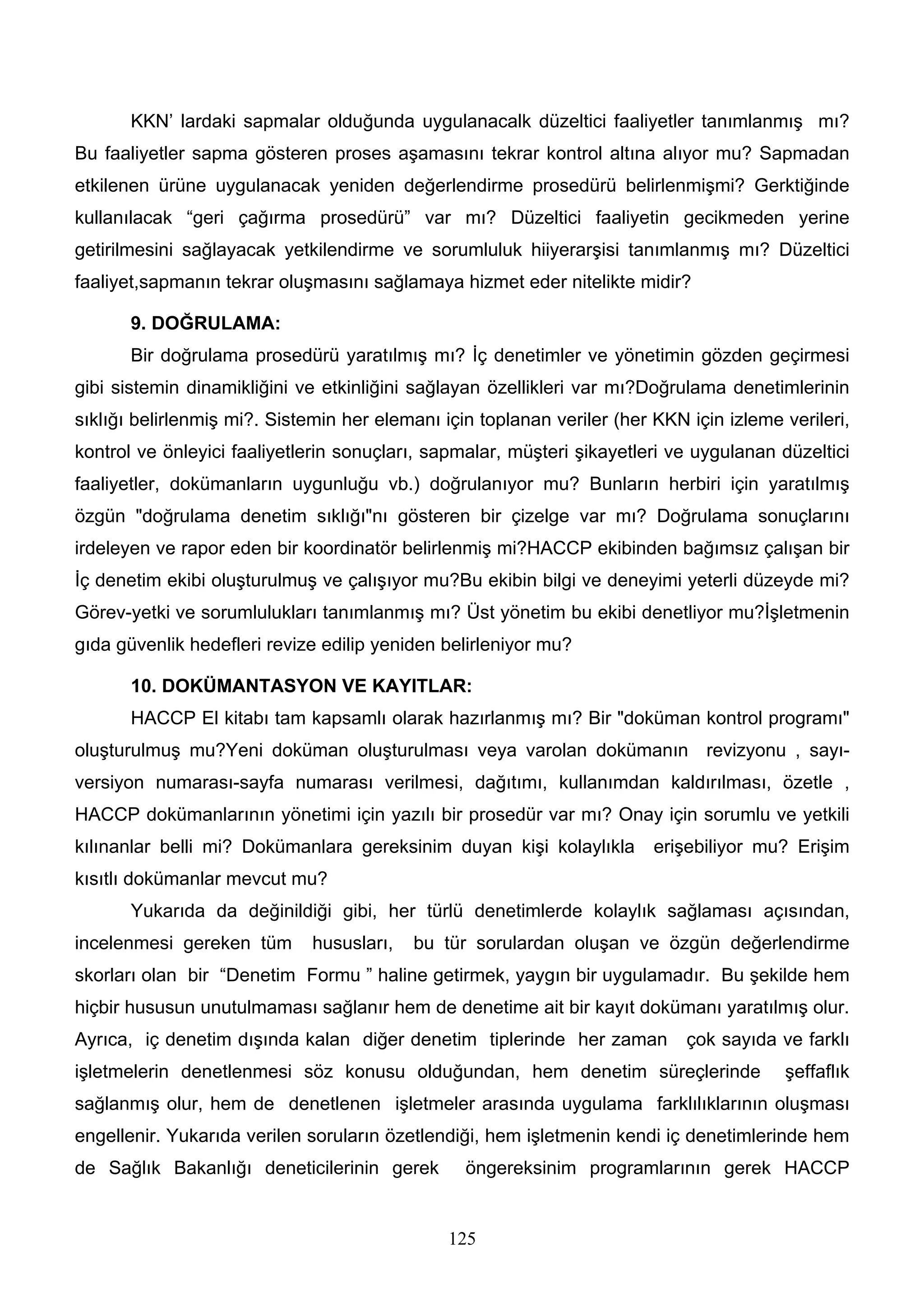 KKN’ lardaki sapmalar olduğunda uygulanacalk düzeltici faaliyetler tanımlanmış mı?
Bu faaliyetler sapma gösteren proses aşamasını tekrar kontrol altına alıyor mu? Sapmadan
etkilenen ürüne uygulanacak yeniden değerlendirme prosedürü belirlenmişmi? Gerktiğinde
kullanılacak “geri çağırma prosedürü” var mı? Düzeltici faaliyetin gecikmeden yerine
getirilmesini sağlayacak yetkilendirme ve sorumluluk hiiyerarşisi tanımlanmış mı? Düzeltici
faaliyet,sapmanın tekrar oluşmasını sağlamaya hizmet eder nitelikte midir?

       9. DOĞRULAMA:
       Bir doğrulama prosedürü yaratılmış mı? İç denetimler ve yönetimin gözden geçirmesi
gibi sistemin dinamikliğini ve etkinliğini sağlayan özellikleri var mı?Doğrulama denetimlerinin
sıklığı belirlenmiş mi?. Sistemin her elemanı için toplanan veriler (her KKN için izleme verileri,
kontrol ve önleyici faaliyetlerin sonuçları, sapmalar, müşteri şikayetleri ve uygulanan düzeltici
faaliyetler, dokümanların uygunluğu vb.) doğrulanıyor mu? Bunların herbiri için yaratılmış
özgün "doğrulama denetim sıklığı"nı gösteren bir çizelge var mı? Doğrulama sonuçlarını
irdeleyen ve rapor eden bir koordinatör belirlenmiş mi?HACCP ekibinden bağımsız çalışan bir
İç denetim ekibi oluşturulmuş ve çalışıyor mu?Bu ekibin bilgi ve deneyimi yeterli düzeyde mi?
Görev-yetki ve sorumlulukları tanımlanmış mı? Üst yönetim bu ekibi denetliyor mu?İşletmenin
gıda güvenlik hedefleri revize edilip yeniden belirleniyor mu?

       10. DOKÜMANTASYON VE KAYITLAR:
       HACCP El kitabı tam kapsamlı olarak hazırlanmış mı? Bir "doküman kontrol programı"
oluşturulmuş mu?Yeni doküman oluşturulması veya varolan dokümanın revizyonu , sayı-
versiyon numarası-sayfa numarası verilmesi, dağıtımı, kullanımdan kaldırılması, özetle ,
HACCP dokümanlarının yönetimi için yazılı bir prosedür var mı? Onay için sorumlu ve yetkili
kılınanlar belli mi? Dokümanlara gereksinim duyan kişi kolaylıkla        erişebiliyor mu? Erişim
kısıtlı dokümanlar mevcut mu?
       Yukarıda da değinildiği gibi, her türlü denetimlerde kolaylık sağlaması açısından,
incelenmesi gereken tüm       hususları,   bu tür sorulardan oluşan ve özgün değerlendirme
skorları olan bir “Denetim Formu ” haline getirmek, yaygın bir uygulamadır. Bu şekilde hem
hiçbir hususun unutulmaması sağlanır hem de denetime ait bir kayıt dokümanı yaratılmış olur.
Ayrıca, iç denetim dışında kalan diğer denetim tiplerinde her zaman          çok sayıda ve farklı
işletmelerin denetlenmesi söz konusu olduğundan, hem denetim süreçlerinde                şeffaflık
sağlanmış olur, hem de denetlenen işletmeler arasında uygulama farklılıklarının oluşması
engellenir. Yukarıda verilen soruların özetlendiği, hem işletmenin kendi iç denetimlerinde hem
de Sağlık Bakanlığı deneticilerinin gerek        öngereksinim programlarının gerek HACCP


                                               125
 