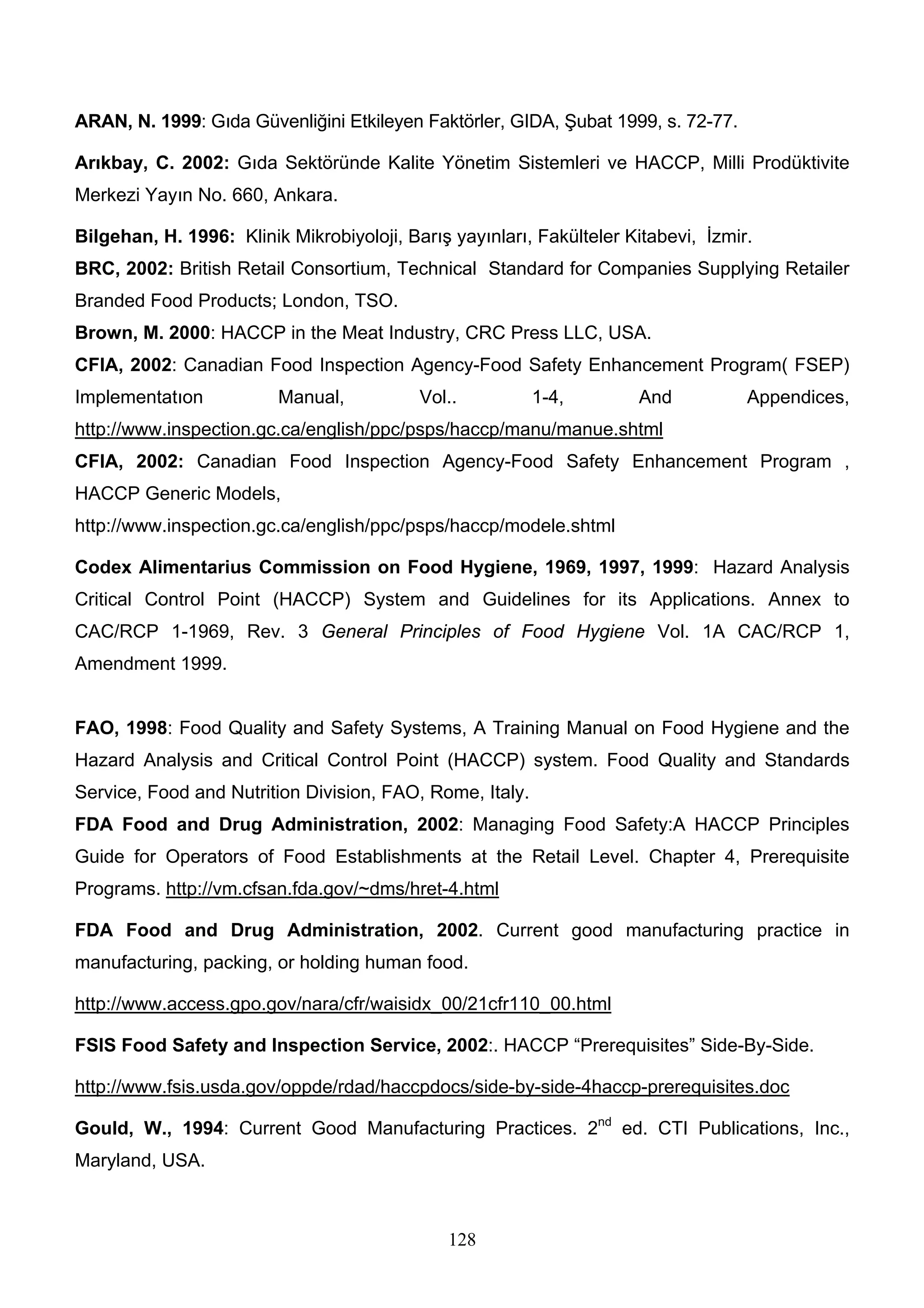 ARAN, N. 1999: Gıda Güvenliğini Etkileyen Faktörler, GIDA, Şubat 1999, s. 72-77.

Arıkbay, C. 2002: Gıda Sektöründe Kalite Yönetim Sistemleri ve HACCP, Milli Prodüktivite
Merkezi Yayın No. 660, Ankara.

Bilgehan, H. 1996: Klinik Mikrobiyoloji, Barış yayınları, Fakülteler Kitabevi, İzmir.
BRC, 2002: British Retail Consortium, Technical Standard for Companies Supplying Retailer
Branded Food Products; London, TSO.
Brown, M. 2000: HACCP in the Meat Industry, CRC Press LLC, USA.
CFIA, 2002: Canadian Food Inspection Agency-Food Safety Enhancement Program( FSEP)
Implementatıon           Manual,           Vol..          1-4,        And           Appendices,
http://www.inspection.gc.ca/english/ppc/psps/haccp/manu/manue.shtml
CFIA, 2002: Canadian Food Inspection Agency-Food Safety Enhancement Program ,
HACCP Generic Models,
http://www.inspection.gc.ca/english/ppc/psps/haccp/modele.shtml

Codex Alimentarius Commission on Food Hygiene, 1969, 1997, 1999: Hazard Analysis
Critical Control Point (HACCP) System and Guidelines for its Applications. Annex to
CAC/RCP 1-1969, Rev. 3 General Principles of Food Hygiene Vol. 1A CAC/RCP 1,
Amendment 1999.


FAO, 1998: Food Quality and Safety Systems, A Training Manual on Food Hygiene and the
Hazard Analysis and Critical Control Point (HACCP) system. Food Quality and Standards
Service, Food and Nutrition Division, FAO, Rome, Italy.
FDA Food and Drug Administration, 2002: Managing Food Safety:A HACCP Principles
Guide for Operators of Food Establishments at the Retail Level. Chapter 4, Prerequisite
Programs. http://vm.cfsan.fda.gov/~dms/hret-4.html

FDA Food and Drug Administration, 2002. Current good manufacturing practice in
manufacturing, packing, or holding human food.

http://www.access.gpo.gov/nara/cfr/waisidx_00/21cfr110_00.html

FSIS Food Safety and Inspection Service, 2002:. HACCP “Prerequisites” Side-By-Side.

http://www.fsis.usda.gov/oppde/rdad/haccpdocs/side-by-side-4haccp-prerequisites.doc

Gould, W., 1994: Current Good Manufacturing Practices. 2nd ed. CTI Publications, Inc.,
Maryland, USA.



                                              128
 