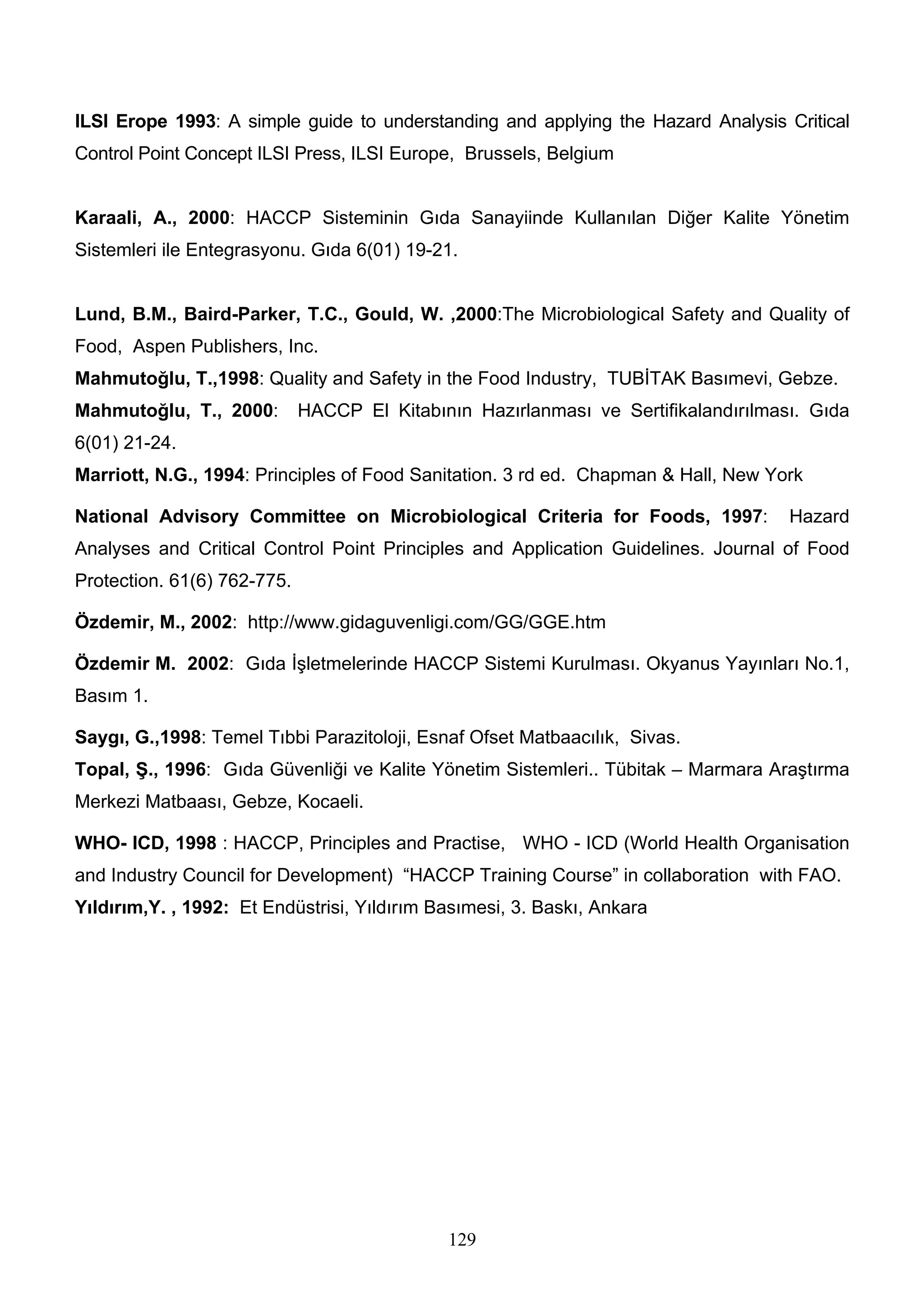 ILSI Erope 1993: A simple guide to understanding and applying the Hazard Analysis Critical
Control Point Concept ILSI Press, ILSI Europe, Brussels, Belgium


Karaali, A., 2000: HACCP Sisteminin Gıda Sanayiinde Kullanılan Diğer Kalite Yönetim
Sistemleri ile Entegrasyonu. Gıda 6(01) 19-21.


Lund, B.M., Baird-Parker, T.C., Gould, W. ,2000:The Microbiological Safety and Quality of
Food, Aspen Publishers, Inc.
Mahmutoğlu, T.,1998: Quality and Safety in the Food Industry, TUBİTAK Basımevi, Gebze.
Mahmutoğlu, T., 2000:        HACCP El Kitabının Hazırlanması ve Sertifikalandırılması. Gıda
6(01) 21-24.
Marriott, N.G., 1994: Principles of Food Sanitation. 3 rd ed. Chapman & Hall, New York

National Advisory Committee on Microbiological Criteria for Foods, 1997:            Hazard
Analyses and Critical Control Point Principles and Application Guidelines. Journal of Food
Protection. 61(6) 762-775.

Özdemir, M., 2002: http://www.gidaguvenligi.com/GG/GGE.htm

Özdemir M. 2002: Gıda İşletmelerinde HACCP Sistemi Kurulması. Okyanus Yayınları No.1,
Basım 1.

Saygı, G.,1998: Temel Tıbbi Parazitoloji, Esnaf Ofset Matbaacılık, Sivas.
Topal, Ş., 1996: Gıda Güvenliği ve Kalite Yönetim Sistemleri.. Tübitak – Marmara Araştırma
Merkezi Matbaası, Gebze, Kocaeli.

WHO- ICD, 1998 : HACCP, Principles and Practise, WHO - ICD (World Health Organisation
and Industry Council for Development) “HACCP Training Course” in collaboration with FAO.
Yıldırım,Y. , 1992: Et Endüstrisi, Yıldırım Basımesi, 3. Baskı, Ankara




                                             129
 